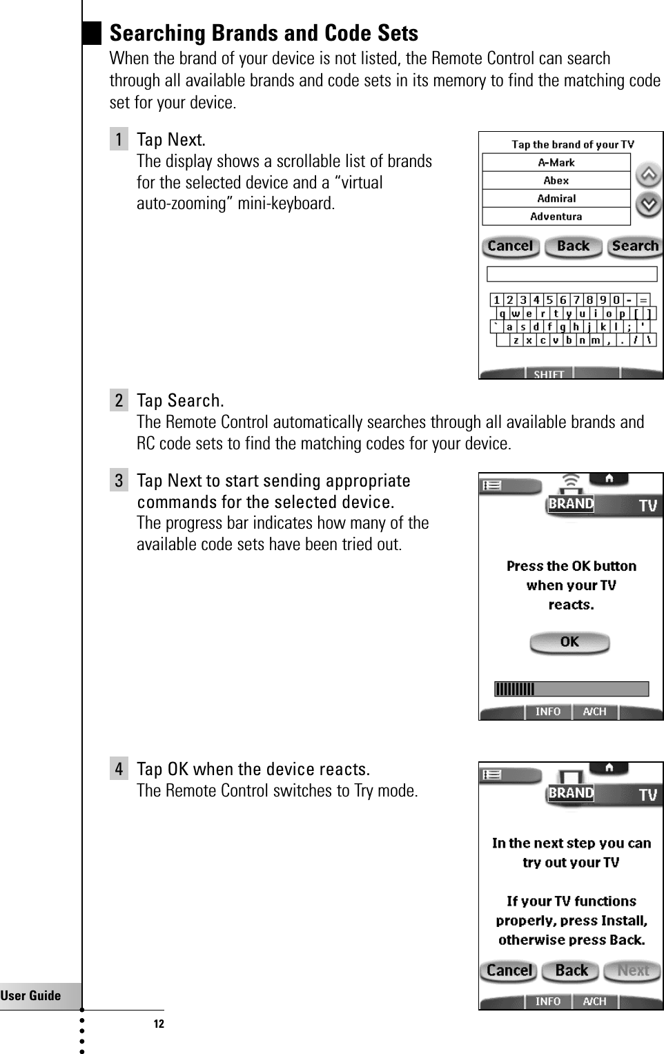 User Guide12Searching Brands and Code SetsWhen the brand of your device is not listed, the Remote Control can searchthrough all available brands and code sets in its memory to find the matching codeset for your device.1 Tap Next.The display shows a scrollable list of brands for the selected device and a “virtual auto-zooming” mini-keyboard.2 Tap Search.The Remote Control automatically searches through all available brands andRC code sets to find the matching codes for your device.3 Tap Next to start sending appropriate commands for the selected device.The progress bar indicates how many of the available code sets have been tried out.4 Tap OK when the device reacts.The Remote Control switches to Try mode.Getting Started