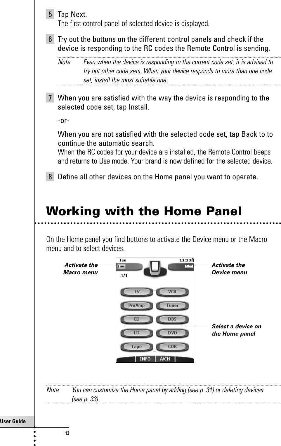 User Guide135 Tap Next.The first control panel of selected device is displayed.6 Try out the buttons on the different control panels and check if thedevice is responding to the RC codes the Remote Control is sending. Note Even when the device is responding to the current code set, it is advised totry out other code sets. When your device responds to more than one codeset, install the most suitable one.7 When you are satisfied with the way the device is responding to theselected code set, tap Install.-or-When you are not satisfied with the selected code set, tap Back to tocontinue the automatic search.When the RC codes for your device are installed, the Remote Control beepsand returns to Use mode. Your brand is now defined for the selected device.8 Define all other devices on the Home panel you want to operate.Working with the Home PanelOn the Home panel you find buttons to activate the Device menu or the Macromenu and to select devices.Note You can customize the Home panel by adding (see p. 31) or deleting devices (see p. 33).Getting StartedActivate theDevice menuSelect a device onthe Home panelActivate theMacro menu