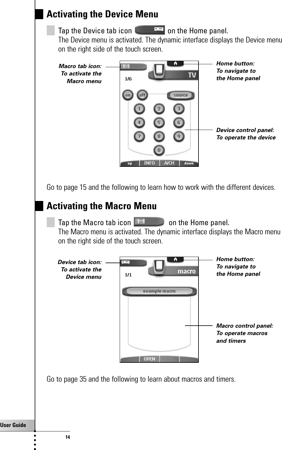 User Guide14Activating the Device MenuTap the Device tab icon  on the Home panel.The Device menu is activated. The dynamic interface displays the Device menuon the right side of the touch screen.Go to page 15 and the following to learn how to work with the different devices.Activating the Macro MenuTap the Macro tab icon  on the Home panel.The Macro menu is activated. The dynamic interface displays the Macro menuon the right side of the touch screen.Go to page 35 and the following to learn about macros and timers.Getting StartedHome button: To navigate tothe Home panelDevice control panel:To operate the deviceMacro tab icon:To activate theMacro menuHome button: To navigate tothe Home panelMacro control panel:To operate macrosand timersDevice tab icon:To activate theDevice menu