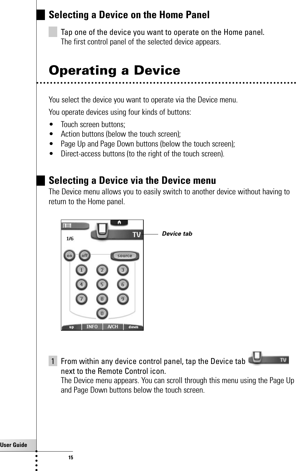 User Guide15Getting StartedSelecting a Device on the Home PanelTap one of the device you want to operate on the Home panel.The first control panel of the selected device appears.Operating a DeviceYou select the device you want to operate via the Device menu. You operate devices using four kinds of buttons:• Touch screen buttons;• Action buttons (below the touch screen);• Page Up and Page Down buttons (below the touch screen);• Direct-access buttons (to the right of the touch screen).Selecting a Device via the Device menu The Device menu allows you to easily switch to another device without having toreturn to the Home panel.1 From within any device control panel, tap the Device tab next to the Remote Control icon.The Device menu appears. You can scroll through this menu using the Page Upand Page Down buttons below the touch screen.Device tab