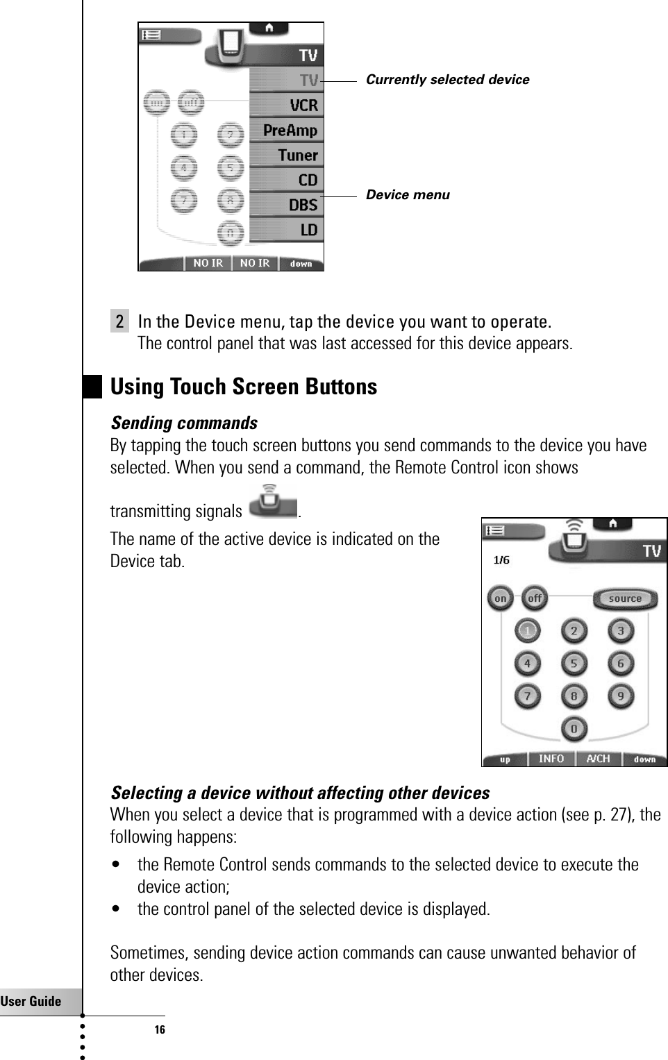 User Guide162 In the Device menu, tap the device you want to operate.The control panel that was last accessed for this device appears.Using Touch Screen ButtonsSending commandsBy tapping the touch screen buttons you send commands to the device you haveselected. When you send a command, the Remote Control icon shows transmitting signals .The name of the active device is indicated on the Device tab.Selecting a device without affecting other devicesWhen you select a device that is programmed with a device action (see p. 27), thefollowing happens:• the Remote Control sends commands to the selected device to execute thedevice action;• the control panel of the selected device is displayed.Sometimes, sending device action commands can cause unwanted behavior ofother devices.Getting StartedCurrently selected deviceDevice menu