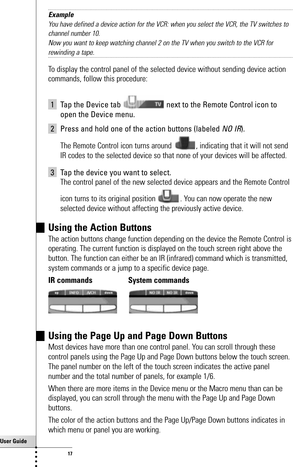 User Guide17Getting StartedExampleYou have defined a device action for the VCR: when you select the VCR, the TV switches tochannel number 10.Now you want to keep watching channel 2 on the TV when you switch to the VCR forrewinding a tape. To display the control panel of the selected device without sending device actioncommands, follow this procedure:1 Tap the Device tab  next to the Remote Control icon toopen the Device menu.2 Press and hold one of the action buttons (labeled NO IR).The Remote Control icon turns around  , indicating that it will not sendIR codes to the selected device so that none of your devices will be affected.3 Tap the device you want to select.The control panel of the new selected device appears and the Remote Controlicon turns to its original position . You can now operate the newselected device without affecting the previously active device.Using the Action ButtonsThe action buttons change function depending on the device the Remote Control isoperating. The current function is displayed on the touch screen right above thebutton. The function can either be an IR (infrared) command which is transmitted,system commands or a jump to a specific device page.IR commands System commandsUsing the Page Up and Page Down ButtonsMost devices have more than one control panel. You can scroll through thesecontrol panels using the Page Up and Page Down buttons below the touch screen.The panel number on the left of the touch screen indicates the active panelnumber and the total number of panels, for example 1/6.When there are more items in the Device menu or the Macro menu than can bedisplayed, you can scroll through the menu with the Page Up and Page Downbuttons. The color of the action buttons and the Page Up/Page Down buttons indicates inwhich menu or panel you are working.