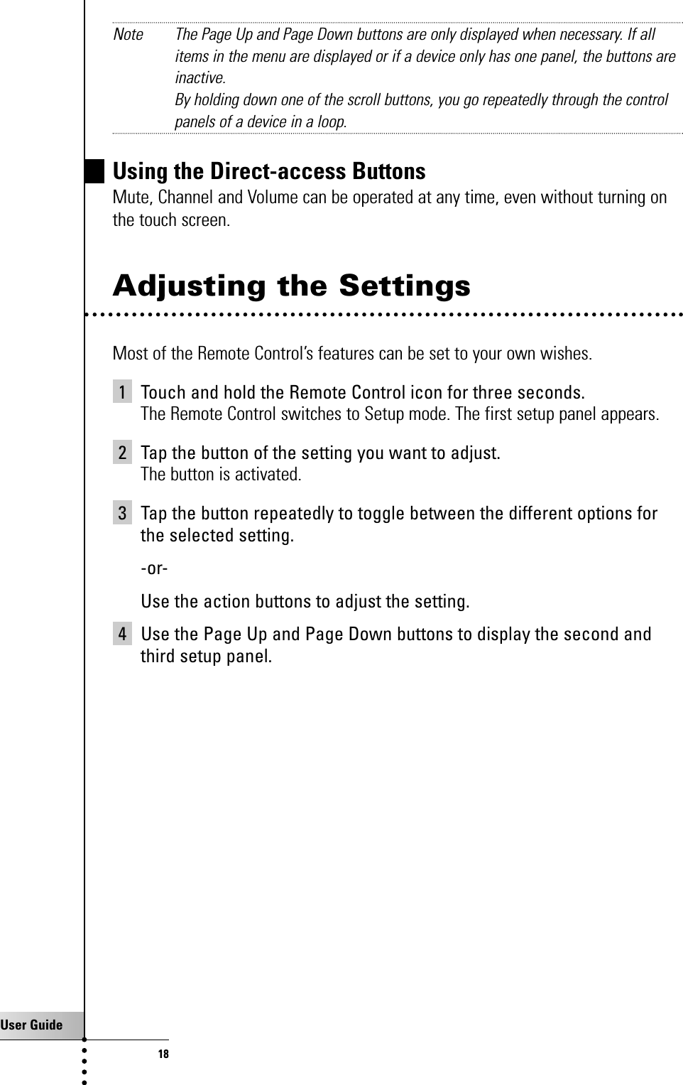 User Guide18Getting StartedNote The Page Up and Page Down buttons are only displayed when necessary. If allitems in the menu are displayed or if a device only has one panel, the buttons areinactive.By holding down one of the scroll buttons, you go repeatedly through the controlpanels of a device in a loop.Using the Direct-access ButtonsMute, Channel and Volume can be operated at any time, even without turning onthe touch screen.Adjusting the SettingsMost of the Remote Control’s features can be set to your own wishes.1 Touch and hold the Remote Control icon for three seconds.The Remote Control switches to Setup mode. The first setup panel appears.2 Tap the button of the setting you want to adjust.The button is activated.3 Tap the button repeatedly to toggle between the different options forthe selected setting.-or-Use the action buttons to adjust the setting.4 Use the Page Up and Page Down buttons to display the second andthird setup panel.