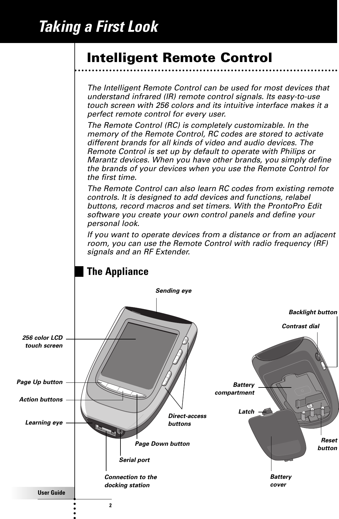 User Guide2Intelligent Remote ControlThe Intelligent Remote Control can be used for most devices thatunderstand infrared (IR) remote control signals. Its easy-to-usetouch screen with 256 colors and its intuitive interface makes it aperfect remote control for every user.The Remote Control (RC) is completely customizable. In thememory of the Remote Control, RC codes are stored to activatedifferent brands for all kinds of video and audio devices. TheRemote Control is set up by default to operate with Philips orMarantz devices. When you have other brands, you simply definethe brands of your devices when you use the Remote Control forthe first time.The Remote Control can also learn RC codes from existing remotecontrols. It is designed to add devices and functions, relabelbuttons, record macros and set timers. With the ProntoPro Editsoftware you create your own control panels and define yourpersonal look. If you want to operate devices from a distance or from an adjacentroom, you can use the Remote Control with radio frequency (RF)signals and an RF Extender.The ApplianceDirect-accessbuttonsSending eye256 color LCDtouch screenLearning eyeConnection to thedocking stationContrast dialPage Up buttonSerial portTaking a First LookPage Down buttonAction buttonsBacklight buttonReset buttonBatterycompartmentBatterycoverLatch