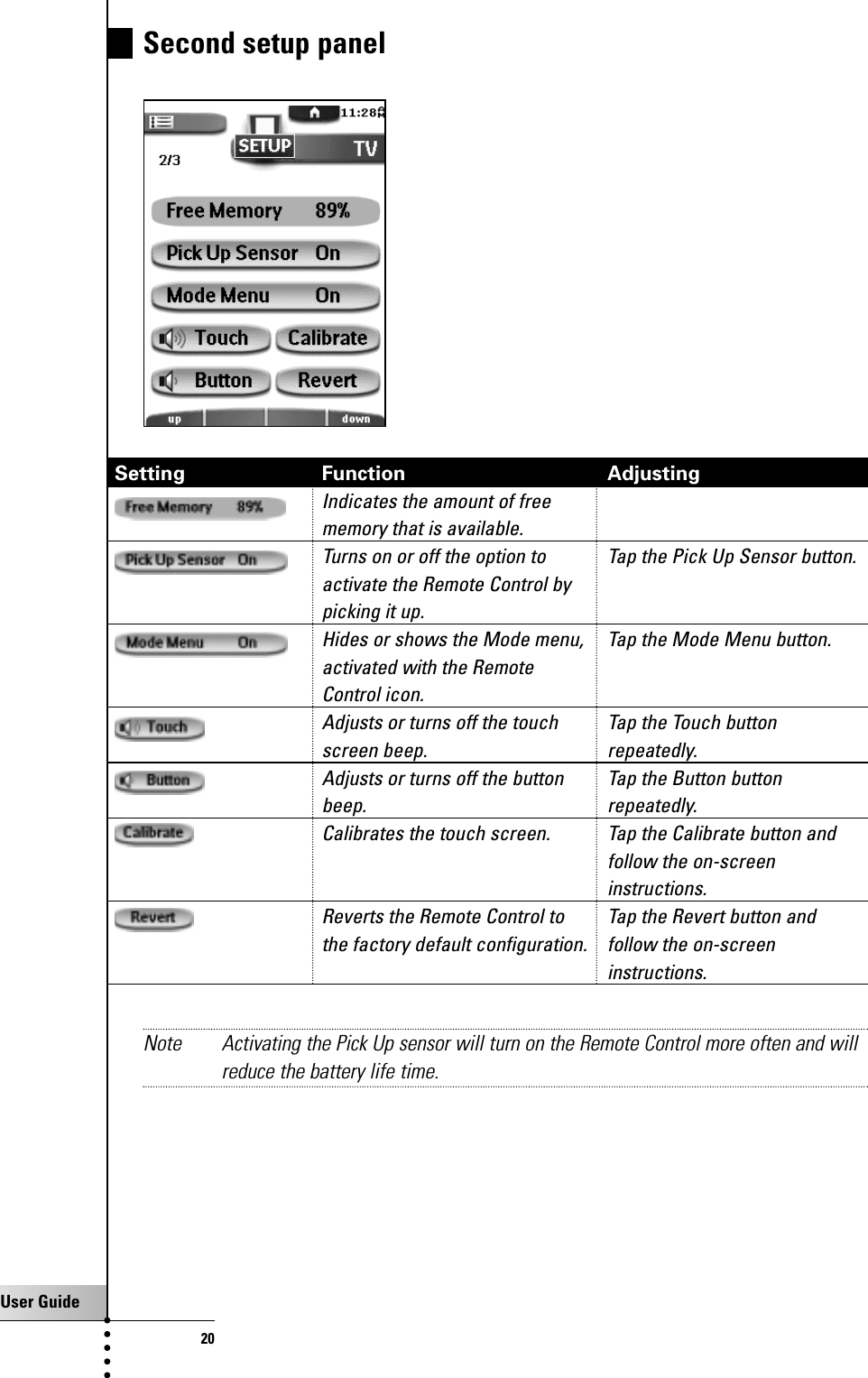 User Guide20Second setup panel Setting Function AdjustingIndicates the amount of free memory that is available.Turns on or off the option to  Tap the Pick Up Sensor button.activate the Remote Control by picking it up.Hides or shows the Mode menu,  Tap the Mode Menu button.activated with the Remote Control icon.Adjusts or turns off the touch  Tap the Touch button screen beep. repeatedly.Adjusts or turns off the button  Tap the Button buttonbeep. repeatedly.Calibrates the touch screen.  Tap the Calibrate button andfollow the on-screen instructions.Reverts the Remote Control to  Tap the Revert button andthe factory default configuration. follow the on-screen instructions.Note Activating the Pick Up sensor will turn on the Remote Control more often and willreduce the battery life time.Getting Started
