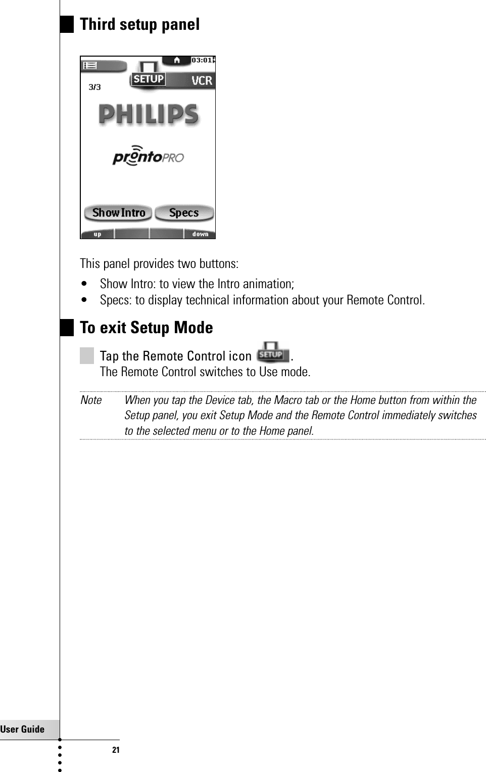 User Guide21Third setup panelThis panel provides two buttons:• Show Intro: to view the Intro animation;• Specs: to display technical information about your Remote Control.To exit Setup ModeTap the Remote Control icon  .The Remote Control switches to Use mode.Note When you tap the Device tab, the Macro tab or the Home button from within theSetup panel, you exit Setup Mode and the Remote Control immediately switchesto the selected menu or to the Home panel.Getting Started