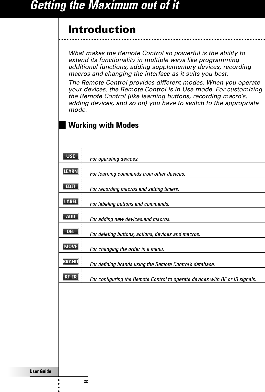 User Guide22IntroductionWhat makes the Remote Control so powerful is the ability toextend its functionality in multiple ways like programmingadditional functions, adding supplementary devices, recordingmacros and changing the interface as it suits you best.The Remote Control provides different modes. When you operateyour devices, the Remote Control is in Use mode. For customizingthe Remote Control (like learning buttons, recording macro’s,adding devices, and so on) you have to switch to the appropriatemode.Working with ModesFor operating devices.For learning commands from other devices.For recording macros and setting timers.For labeling buttons and commands.For adding new devices.and macros.For deleting buttons, actions, devices and macros.For changing the order in a menu.For defining brands using the Remote Control’s database.For configuring the Remote Control to operate devices with RF or IR signals.Getting the Maximum out of it