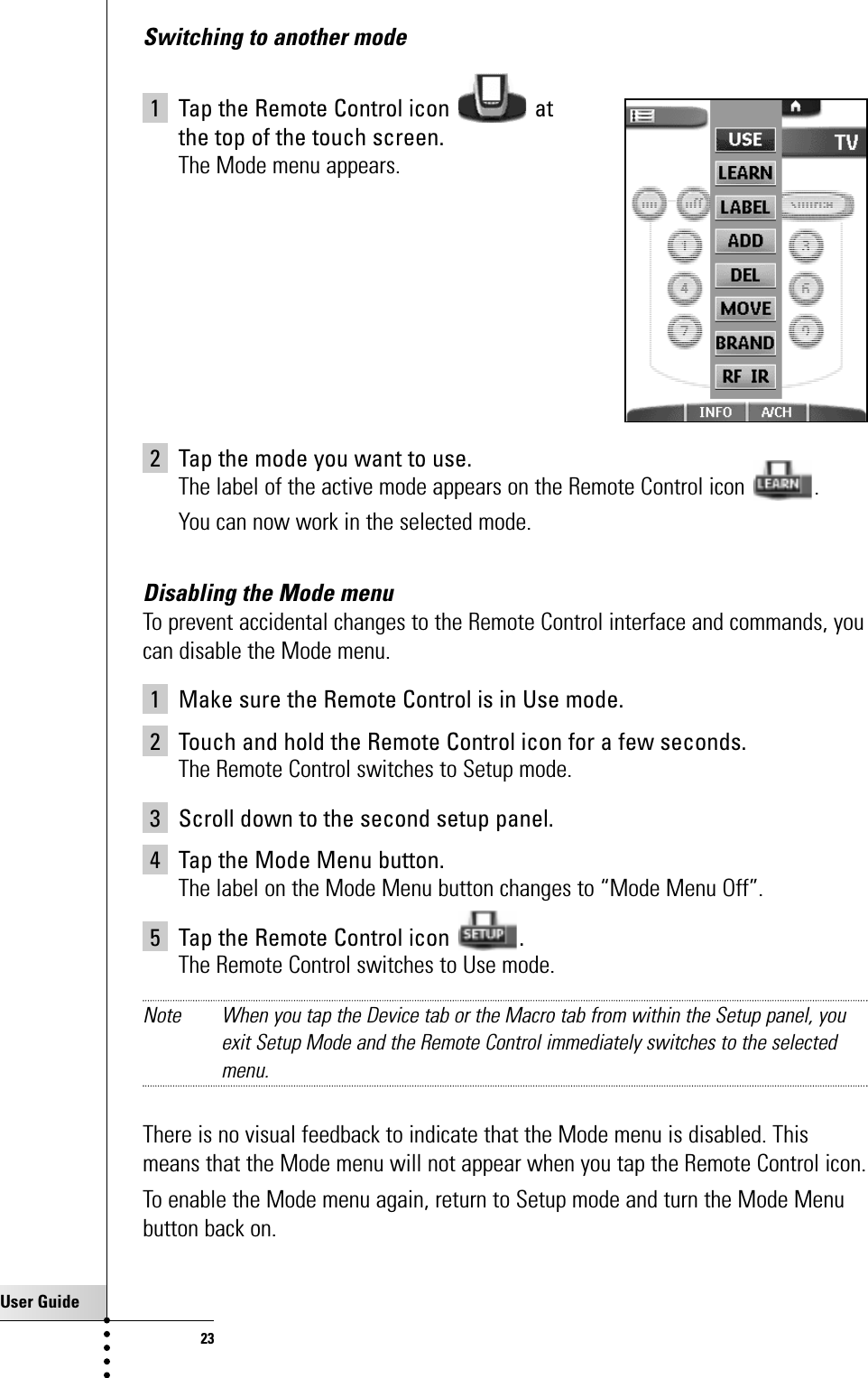 User Guide23Switching to another mode1 Tap the Remote Control icon  at the top of the touch screen.The Mode menu appears.2 Tap the mode you want to use.The label of the active mode appears on the Remote Control icon  .You can now work in the selected mode.Disabling the Mode menuTo prevent accidental changes to the Remote Control interface and commands, youcan disable the Mode menu.1 Make sure the Remote Control is in Use mode.2 Touch and hold the Remote Control icon for a few seconds.The Remote Control switches to Setup mode.3 Scroll down to the second setup panel.4 Tap the Mode Menu button.The label on the Mode Menu button changes to “Mode Menu Off”.5 Tap the Remote Control icon  .The Remote Control switches to Use mode. Note When you tap the Device tab or the Macro tab from within the Setup panel, youexit Setup Mode and the Remote Control immediately switches to the selectedmenu.There is no visual feedback to indicate that the Mode menu is disabled. Thismeans that the Mode menu will not appear when you tap the Remote Control icon. To enable the Mode menu again, return to Setup mode and turn the Mode Menubutton back on.Getting the Maximum out of it