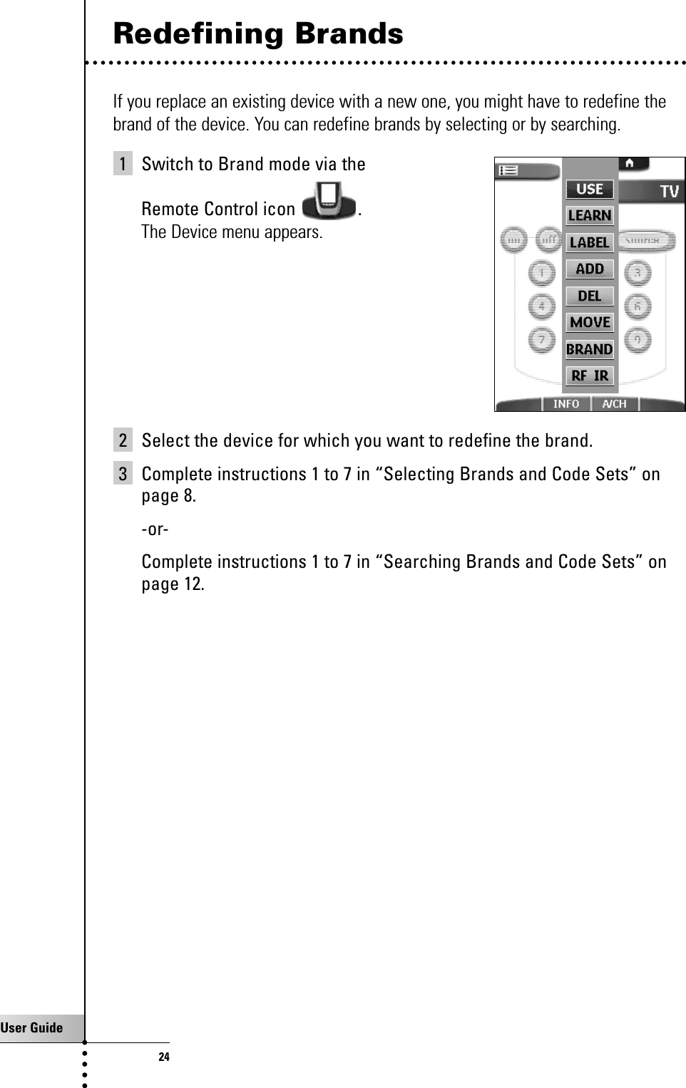 User Guide24Redefining BrandsIf you replace an existing device with a new one, you might have to redefine thebrand of the device. You can redefine brands by selecting or by searching.1 Switch to Brand mode via the Remote Control icon  .The Device menu appears.2 Select the device for which you want to redefine the brand.3 Complete instructions 1 to 7 in “Selecting Brands and Code Sets” onpage 8.-or-Complete instructions 1 to 7 in “Searching Brands and Code Sets” onpage 12.Getting the Maximum out of it