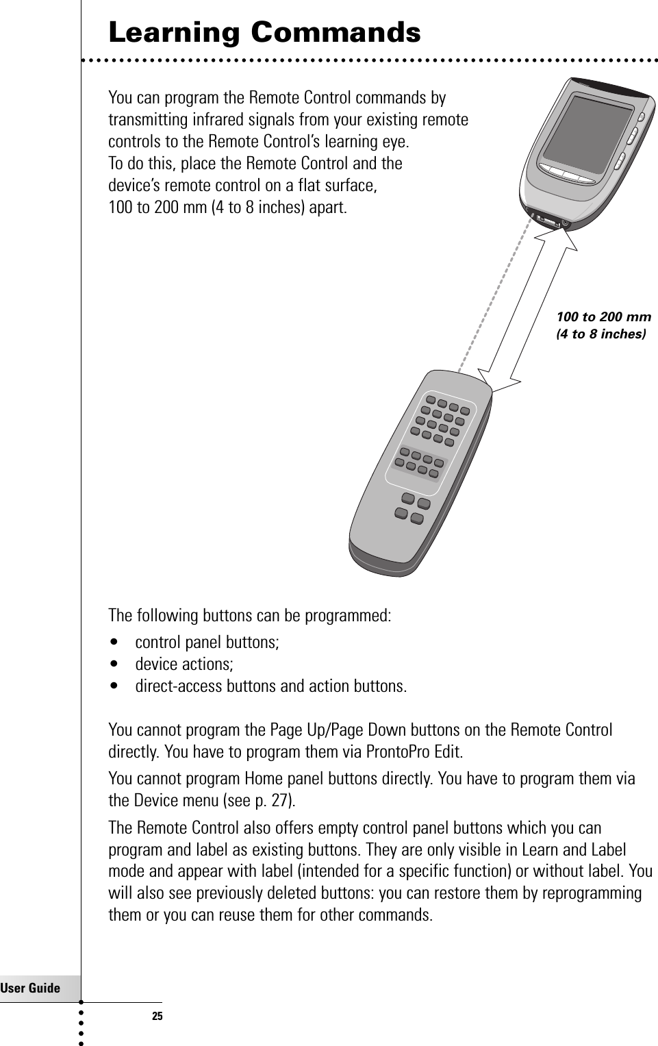 User Guide25Learning CommandsYou can program the Remote Control commands by transmitting infrared signals from your existing remote controls to the Remote Control’s learning eye. To do this, place the Remote Control and the device’s remote control on a flat surface, 100 to 200 mm (4 to 8 inches) apart.The following buttons can be programmed:• control panel buttons;• device actions;• direct-access buttons and action buttons.You cannot program the Page Up/Page Down buttons on the Remote Controldirectly. You have to program them via ProntoPro Edit.You cannot program Home panel buttons directly. You have to program them viathe Device menu (see p. 27).The Remote Control also offers empty control panel buttons which you canprogram and label as existing buttons. They are only visible in Learn and Labelmode and appear with label (intended for a specific function) or without label. Youwill also see previously deleted buttons: you can restore them by reprogrammingthem or you can reuse them for other commands.Getting the Maximum out of it100 to 200 mm(4 to 8 inches)