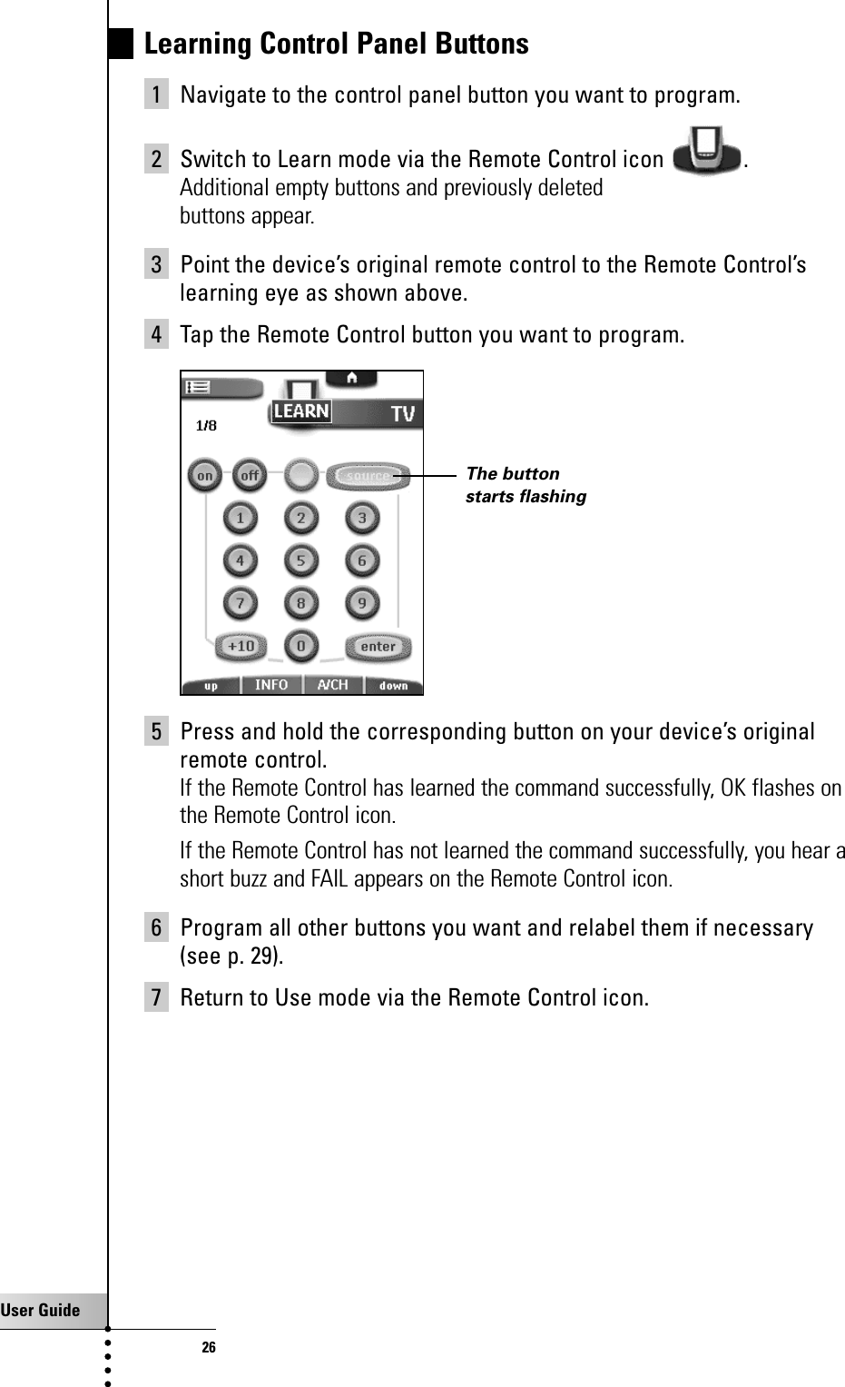 User Guide26Learning Control Panel Buttons1 Navigate to the control panel button you want to program.2 Switch to Learn mode via the Remote Control icon  .Additional empty buttons and previously deletedbuttons appear.3 Point the device’s original remote control to the Remote Control’slearning eye as shown above.4 Tap the Remote Control button you want to program.5 Press and hold the corresponding button on your device’s originalremote control.If the Remote Control has learned the command successfully, OK flashes onthe Remote Control icon.If the Remote Control has not learned the command successfully, you hear ashort buzz and FAIL appears on the Remote Control icon.6 Program all other buttons you want and relabel them if necessary (see p. 29).7 Return to Use mode via the Remote Control icon.Getting the Maximum out of itThe buttonstarts flashing