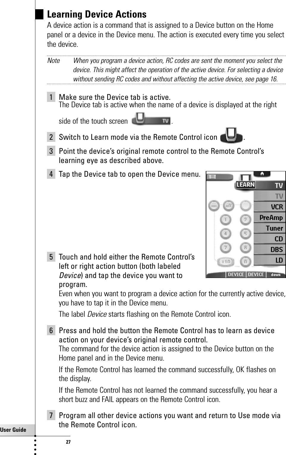 User Guide27Learning Device ActionsA device action is a command that is assigned to a Device button on the Homepanel or a device in the Device menu. The action is executed every time you selectthe device.Note When you program a device action, RC codes are sent the moment you select thedevice. This might affect the operation of the active device. For selecting a devicewithout sending RC codes and without affecting the active device, see page 16.1 Make sure the Device tab is active.The Device tab is active when the name of a device is displayed at the rightside of the touch screen .2 Switch to Learn mode via the Remote Control icon  .3 Point the device’s original remote control to the Remote Control’slearning eye as described above.4 Tap the Device tab to open the Device menu.5 Touch and hold either the Remote Control’s left or right action button (both labeled Device) and tap the device you want to program.Even when you want to program a device action for the currently active device,you have to tap it in the Device menu.The label Devicestarts flashing on the Remote Control icon.6 Press and hold the button the Remote Control has to learn as deviceaction on your device’s original remote control.The command for the device action is assigned to the Device button on theHome panel and in the Device menu.If the Remote Control has learned the command successfully, OK flashes onthe display.If the Remote Control has not learned the command successfully, you hear ashort buzz and FAIL appears on the Remote Control icon.7 Program all other device actions you want and return to Use mode viathe Remote Control icon.Getting the Maximum out of it