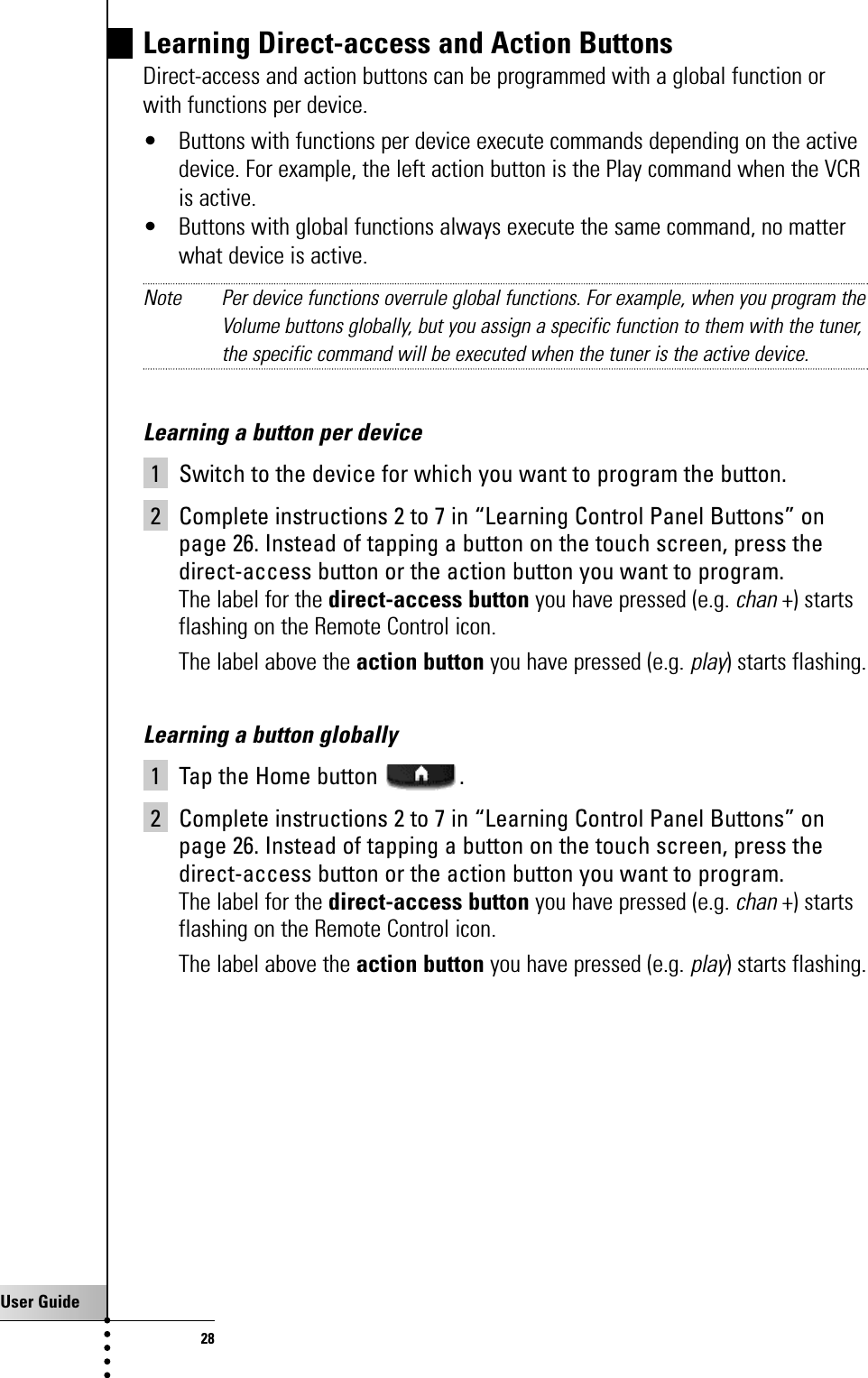 User Guide28Learning Direct-access and Action ButtonsDirect-access and action buttons can be programmed with a global function orwith functions per device.• Buttons with functions per device execute commands depending on the activedevice. For example, the left action button is the Play command when the VCRis active.• Buttons with global functions always execute the same command, no matterwhat device is active. Note Per device functions overrule global functions. For example, when you program theVolume buttons globally, but you assign a specific function to them with the tuner,the specific command will be executed when the tuner is the active device.Learning a button per device1 Switch to the device for which you want to program the button.2 Complete instructions 2 to 7 in “Learning Control Panel Buttons” onpage 26. Instead of tapping a button on the touch screen, press thedirect-access button or the action button you want to program.The label for the direct-access button you have pressed (e.g. chan+) startsflashing on the Remote Control icon.The label above the action button you have pressed (e.g. play) starts flashing.Learning a button globally1 Tap the Home button  .2 Complete instructions 2 to 7 in “Learning Control Panel Buttons” onpage 26. Instead of tapping a button on the touch screen, press thedirect-access button or the action button you want to program.The label for the direct-access button you have pressed (e.g. chan+) startsflashing on the Remote Control icon.The label above the action button you have pressed (e.g. play) starts flashing.Getting the Maximum out of it