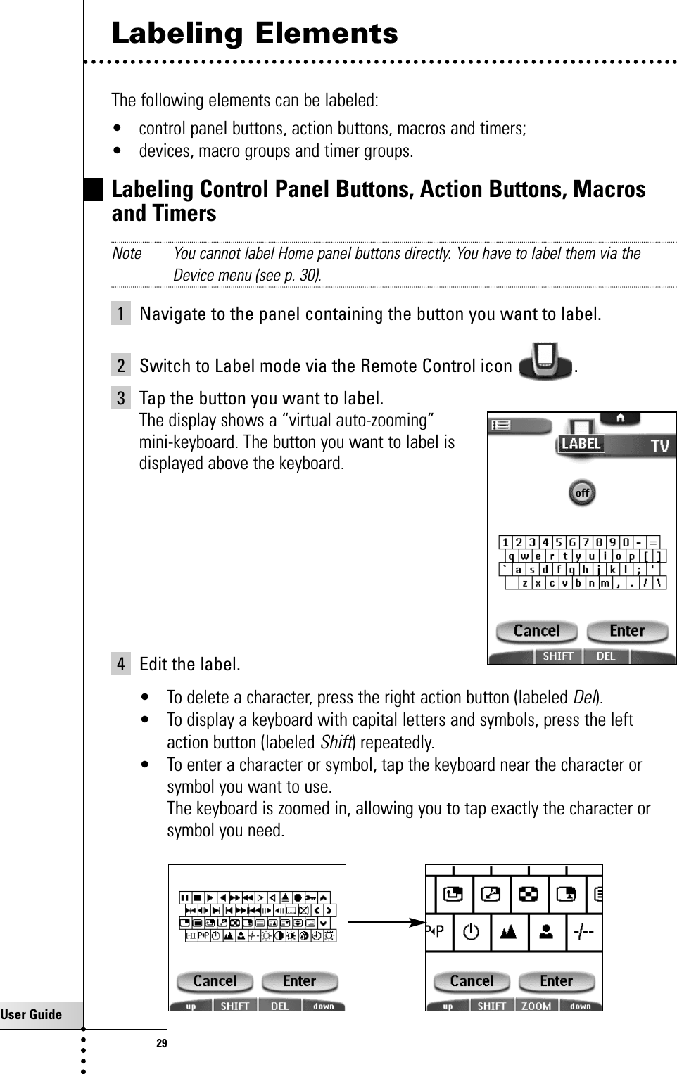 User Guide29Labeling ElementsThe following elements can be labeled:• control panel buttons, action buttons, macros and timers;• devices, macro groups and timer groups.Labeling Control Panel Buttons, Action Buttons, Macrosand Timers   Note You cannot label Home panel buttons directly. You have to label them via theDevice menu (see p. 30).1 Navigate to the panel containing the button you want to label.2 Switch to Label mode via the Remote Control icon  .3 Tap the button you want to label.The display shows a “virtual auto-zooming” mini-keyboard. The button you want to label is displayed above the keyboard.4 Edit the label.• To delete a character, press the right action button (labeled Del).• To display a keyboard with capital letters and symbols, press the leftaction button (labeled Shift) repeatedly.• To enter a character or symbol, tap the keyboard near the character orsymbol you want to use.The keyboard is zoomed in, allowing you to tap exactly the character orsymbol you need.Getting the Maximum out of it