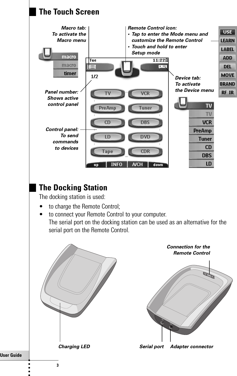 User Guide3Taking a First LookRemote Control icon: • Tap to enter the Mode menu andcustomize the Remote Control• Touch and hold to enter Setup modeMacro tab: To activate theMacro menuDevice tab: To activate the Device menuPanel number: Shows active control panelThe Touch ScreenControl panel:To sendcommands to devicesThe Docking StationThe docking station is used: • to charge the Remote Control;• to connect your Remote Control to your computer.The serial port on the docking station can be used as an alternative for theserial port on the Remote Control.Charging LED Adapter connectorSerial portConnection for the Remote Control