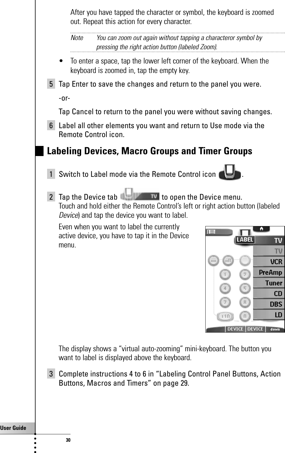 User Guide30After you have tapped the character or symbol, the keyboard is zoomedout. Repeat this action for every character.Note You can zoom out again without tapping a characteror symbol bypressing the right action button (labeled Zoom).• To enter a space, tap the lower left corner of the keyboard. When thekeyboard is zoomed in, tap the empty key. 5 Tap Enter to save the changes and return to the panel you were.-or-Tap Cancel to return to the panel you were without saving changes.6 Label all other elements you want and return to Use mode via theRemote Control icon.Labeling Devices, Macro Groups and Timer Groups 1 Switch to Label mode via the Remote Control icon  .2 Tap the Device tab  to open the Device menu.Touch and hold either the Remote Control’s left or right action button (labeledDevice) and tap the device you want to label.Even when you want to label the currently active device, you have to tap it in the Device menu.The display shows a “virtual auto-zooming” mini-keyboard. The button youwant to label is displayed above the keyboard.3 Complete instructions 4 to 6 in “Labeling Control Panel Buttons, ActionButtons, Macros and Timers” on page 29.Getting the Maximum out of it