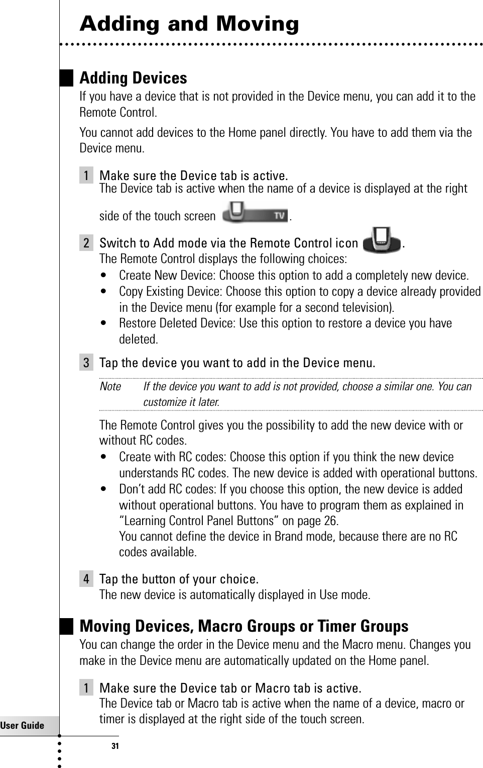 User Guide31Adding and MovingAdding DevicesIf you have a device that is not provided in the Device menu, you can add it to theRemote Control.You cannot add devices to the Home panel directly. You have to add them via theDevice menu.1 Make sure the Device tab is active.The Device tab is active when the name of a device is displayed at the rightside of the touch screen  .2 Switch to Add mode via the Remote Control icon  .The Remote Control displays the following choices:• Create New Device: Choose this option to add a completely new device.• Copy Existing Device: Choose this option to copy a device already providedin the Device menu (for example for a second television).• Restore Deleted Device: Use this option to restore a device you havedeleted.3 Tap the device you want to add in the Device menu.Note If the device you want to add is not provided, choose a similar one. You cancustomize it later.The Remote Control gives you the possibility to add the new device with orwithout RC codes.• Create with RC codes: Choose this option if you think the new deviceunderstands RC codes. The new device is added with operational buttons.• Don’t add RC codes: If you choose this option, the new device is addedwithout operational buttons. You have to program them as explained in“Learning Control Panel Buttons” on page 26.You cannot define the device in Brand mode, because there are no RCcodes available.4 Tap the button of your choice.The new device is automatically displayed in Use mode.Moving Devices, Macro Groups or Timer GroupsYou can change the order in the Device menu and the Macro menu. Changes youmake in the Device menu are automatically updated on the Home panel.1 Make sure the Device tab or Macro tab is active.The Device tab or Macro tab is active when the name of a device, macro ortimer is displayed at the right side of the touch screen.Getting the Maximum out of it