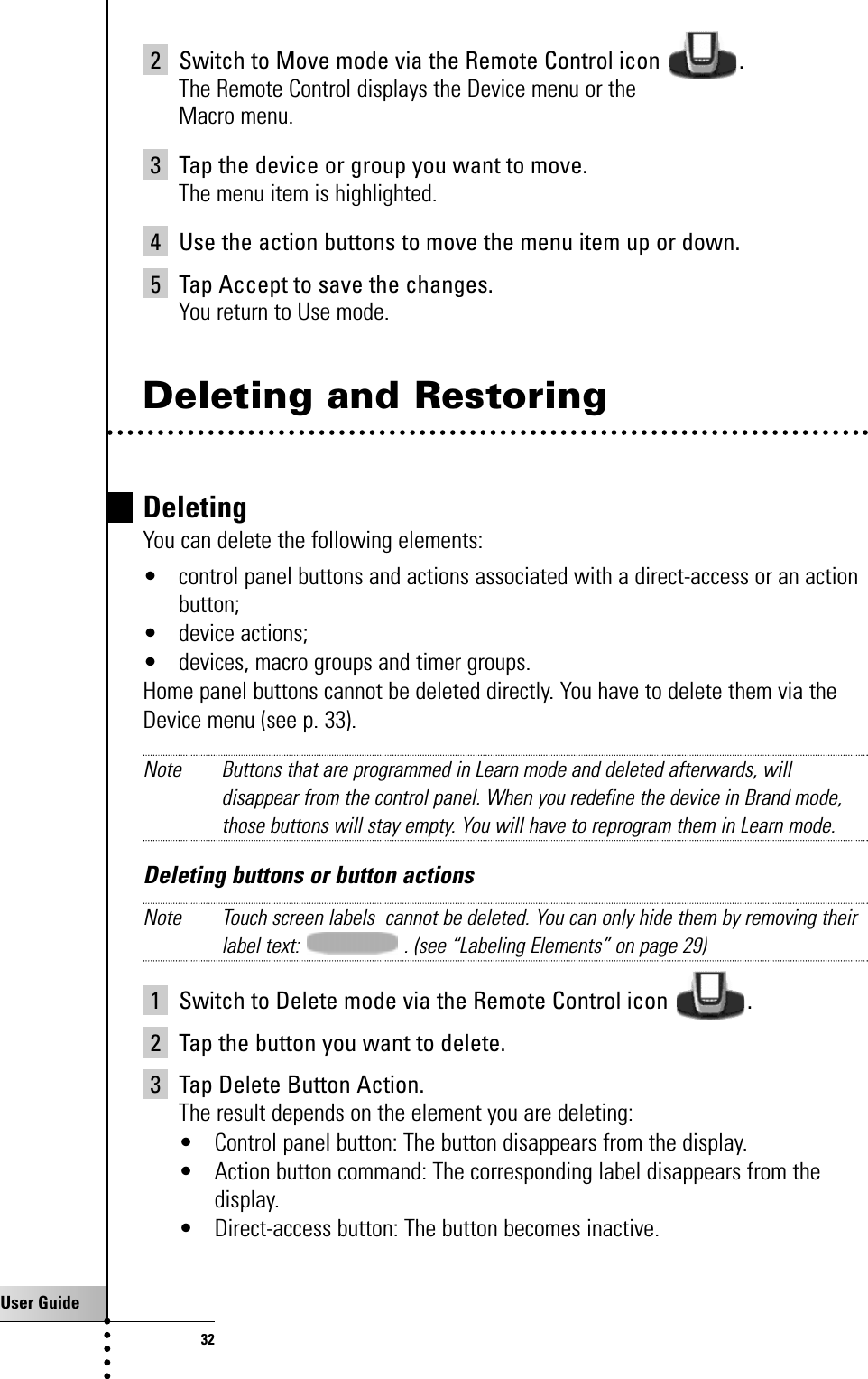 User Guide322 Switch to Move mode via the Remote Control icon  .The Remote Control displays the Device menu or theMacro menu.3 Tap the device or group you want to move.The menu item is highlighted.4 Use the action buttons to move the menu item up or down.5 Tap Accept to save the changes.You return to Use mode.Deleting and RestoringDeletingYou can delete the following elements: • control panel buttons and actions associated with a direct-access or an actionbutton;• device actions;• devices, macro groups and timer groups.Home panel buttons cannot be deleted directly. You have to delete them via theDevice menu (see p. 33).Note Buttons that are programmed in Learn mode and deleted afterwards, willdisappear from the control panel. When you redefine the device in Brand mode,those buttons will stay empty. You will have to reprogram them in Learn mode.Deleting buttons or button actionsNote Touch screen labels  cannot be deleted. You can only hide them by removing theirlabel text:  . (see “Labeling Elements” on page 29)1 Switch to Delete mode via the Remote Control icon  .2 Tap the button you want to delete.3 Tap Delete Button Action.The result depends on the element you are deleting:• Control panel button: The button disappears from the display.• Action button command: The corresponding label disappears from thedisplay.• Direct-access button: The button becomes inactive.Getting the Maximum out of it