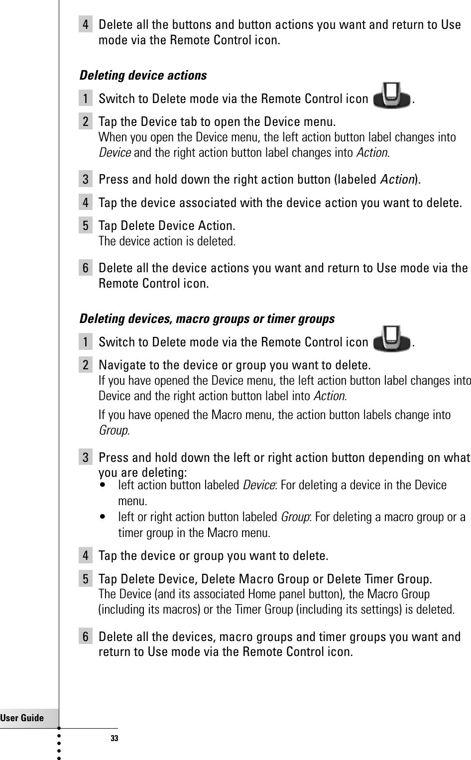 User Guide334 Delete all the buttons and button actions you want and return to Usemode via the Remote Control icon.Deleting device actions1 Switch to Delete mode via the Remote Control icon  .2 Tap the Device tab to open the Device menu.When you open the Device menu, the left action button label changes intoDeviceand the right action button label changes into Action.3 Press and hold down the right action button (labeled Action).4 Tap the device associated with the device action you want to delete.5 Tap Delete Device Action.The device action is deleted.6 Delete all the device actions you want and return to Use mode via theRemote Control icon.Deleting devices, macro groups or timer groups1 Switch to Delete mode via the Remote Control icon  .2 Navigate to the device or group you want to delete.If you have opened the Device menu, the left action button label changes intoDevice and the right action button label into Action.If you have opened the Macro menu, the action button labels change intoGroup.3 Press and hold down the left or right action button depending on whatyou are deleting:• left action button labeled Device: For deleting a device in the Devicemenu.• left or right action button labeled Group: For deleting a macro group or atimer group in the Macro menu.4 Tap the device or group you want to delete.5 Tap Delete Device, Delete Macro Group or Delete Timer Group.The Device (and its associated Home panel button), the Macro Group(including its macros) or the Timer Group (including its settings) is deleted.6 Delete all the devices, macro groups and timer groups you want andreturn to Use mode via the Remote Control icon.Getting the Maximum out of it