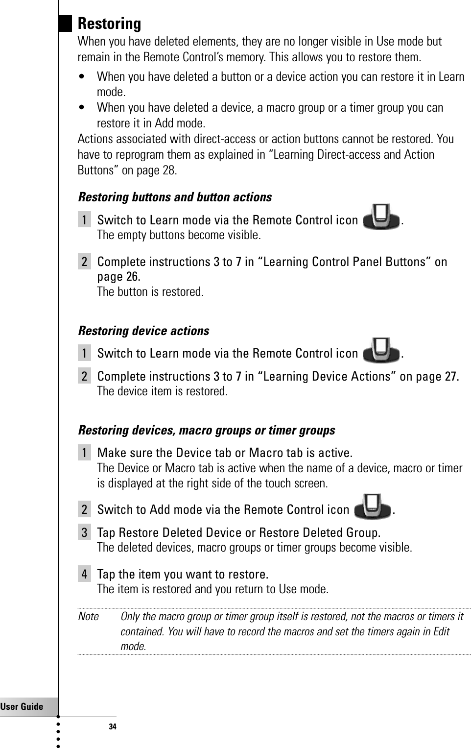 User Guide34RestoringWhen you have deleted elements, they are no longer visible in Use mode butremain in the Remote Control’s memory. This allows you to restore them.• When you have deleted a button or a device action you can restore it in Learnmode.• When you have deleted a device, a macro group or a timer group you canrestore it in Add mode.Actions associated with direct-access or action buttons cannot be restored. Youhave to reprogram them as explained in “Learning Direct-access and ActionButtons” on page 28.Restoring buttons and button actions1 Switch to Learn mode via the Remote Control icon  .The empty buttons become visible.2 Complete instructions 3 to 7 in “Learning Control Panel Buttons” onpage 26.The button is restored.Restoring device actions1 Switch to Learn mode via the Remote Control icon  .2 Complete instructions 3 to 7 in “Learning Device Actions” on page 27.The device item is restored.Restoring devices, macro groups or timer groups1 Make sure the Device tab or Macro tab is active.The Device or Macro tab is active when the name of a device, macro or timeris displayed at the right side of the touch screen.2 Switch to Add mode via the Remote Control icon  .3 Tap Restore Deleted Device or Restore Deleted Group.The deleted devices, macro groups or timer groups become visible.4 Tap the item you want to restore.The item is restored and you return to Use mode.Note Only the macro group or timer group itself is restored, not the macros or timers itcontained. You will have to record the macros and set the timers again in Editmode.Getting the Maximum out of it