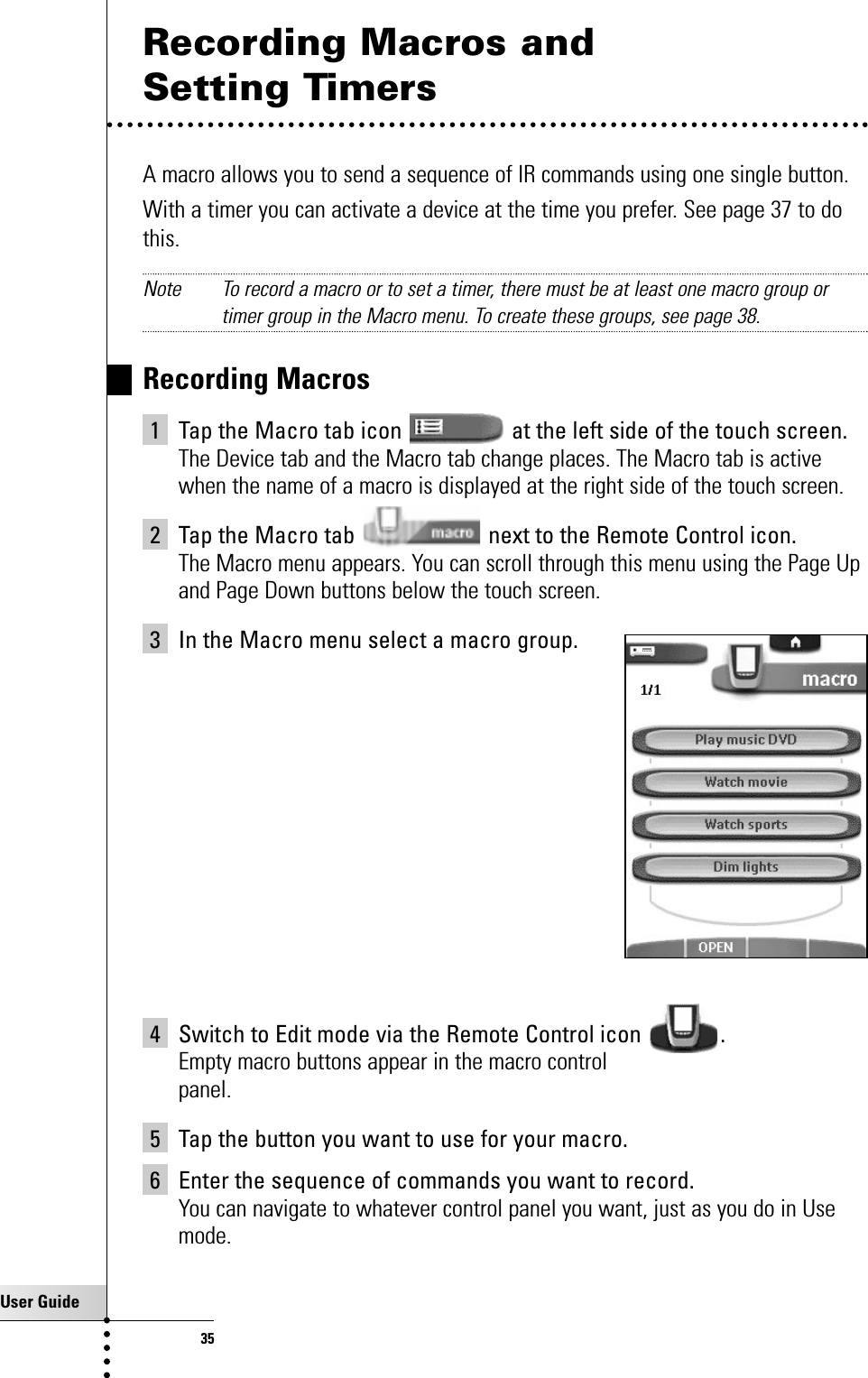 User Guide35Recording Macros and Setting TimersA macro allows you to send a sequence of IR commands using one single button.With a timer you can activate a device at the time you prefer. See page 37 to dothis.Note To record a macro or to set a timer, there must be at least one macro group ortimer group in the Macro menu. To create these groups, see page 38.Recording Macros1 Tap the Macro tab icon  at the left side of the touch screen. The Device tab and the Macro tab change places. The Macro tab is activewhen the name of a macro is displayed at the right side of the touch screen.2 Tap the Macro tab  next to the Remote Control icon.The Macro menu appears. You can scroll through this menu using the Page Upand Page Down buttons below the touch screen.3 In the Macro menu select a macro group.4 Switch to Edit mode via the Remote Control icon  .Empty macro buttons appear in the macro controlpanel.5 Tap the button you want to use for your macro.6 Enter the sequence of commands you want to record.You can navigate to whatever control panel you want, just as you do in Usemode.Getting the Maximum out of it