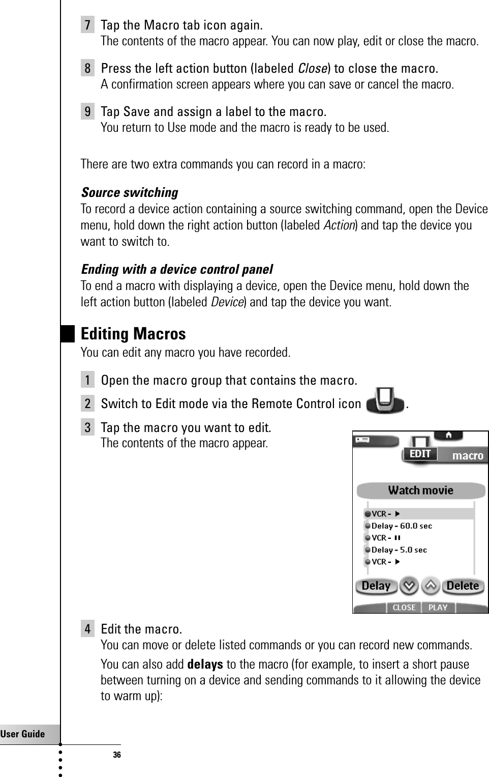 User Guide367 Tap the Macro tab icon again.The contents of the macro appear. You can now play, edit or close the macro.8 Press the left action button (labeled Close) to close the macro.A confirmation screen appears where you can save or cancel the macro.9 Tap Save and assign a label to the macro.You return to Use mode and the macro is ready to be used.There are two extra commands you can record in a macro:Source switchingTo record a device action containing a source switching command, open the Devicemenu, hold down the right action button (labeled Action) and tap the device youwant to switch to.Ending with a device control panelTo end a macro with displaying a device, open the Device menu, hold down theleft action button (labeled Device) and tap the device you want.Editing MacrosYou can edit any macro you have recorded.1 Open the macro group that contains the macro.2 Switch to Edit mode via the Remote Control icon  .3 Tap the macro you want to edit.The contents of the macro appear.4 Edit the macro.You can move or delete listed commands or you can record new commands.You can also add delays to the macro (for example, to insert a short pausebetween turning on a device and sending commands to it allowing the deviceto warm up):Getting the Maximum out of it