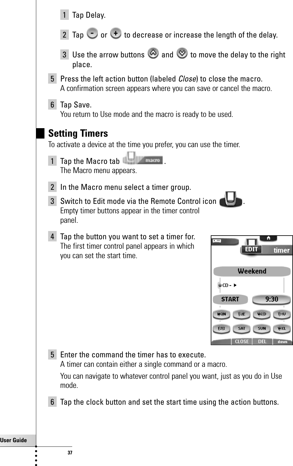 User Guide371 Tap Delay.2 Tap  or  to decrease or increase the length of the delay.3 Use the arrow buttons  and  to move the delay to the rightplace.5 Press the left action button (labeled Close) to close the macro.A confirmation screen appears where you can save or cancel the macro.6 Tap Save.You return to Use mode and the macro is ready to be used.Setting TimersTo activate a device at the time you prefer, you can use the timer.1 Tap the Macro tab  .The Macro menu appears.2 In the Macro menu select a timer group.3 Switch to Edit mode via the Remote Control icon  .Empty timer buttons appear in the timer controlpanel.4 Tap the button you want to set a timer for.The first timer control panel appears in which you can set the start time.5 Enter the command the timer has to execute.A timer can contain either a single command or a macro.You can navigate to whatever control panel you want, just as you do in Usemode.6 Tap the clock button and set the start time using the action buttons.Getting the Maximum out of it