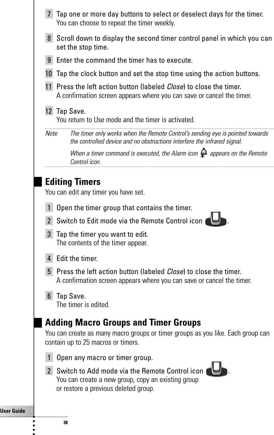 User Guide387 Tap one or more day buttons to select or deselect days for the timer.You can choose to repeat the timer weekly.8 Scroll down to display the second timer control panel in which you canset the stop time.9 Enter the command the timer has to execute.10 Tap the clock button and set the stop time using the action buttons.11 Press the left action button (labeled Close) to close the timer.A confirmation screen appears where you can save or cancel the timer.12 Tap Save.You return to Use mode and the timer is activated.Note The timer only works when the Remote Control’s sending eye is pointed towardsthe controlled device and no obstructions interfere the infrared signal.When a timer command is executed, the Alarm icon  appears on the RemoteControl icon.Editing TimersYou can edit any timer you have set.1 Open the timer group that contains the timer.2 Switch to Edit mode via the Remote Control icon  .3 Tap the timer you want to edit.The contents of the timer appear.4 Edit the timer.5 Press the left action button (labeled Close) to close the timer.A confirmation screen appears where you can save or cancel the timer.6 Tap Save.The timer is edited.Adding Macro Groups and Timer GroupsYou can create as many macro groups or timer groups as you like. Each group cancontain up to 25 macros or timers.1 Open any macro or timer group.2 Switch to Add mode via the Remote Control icon  .You can create a new group, copy an existing groupor restore a previous deleted group.Getting the Maximum out of it