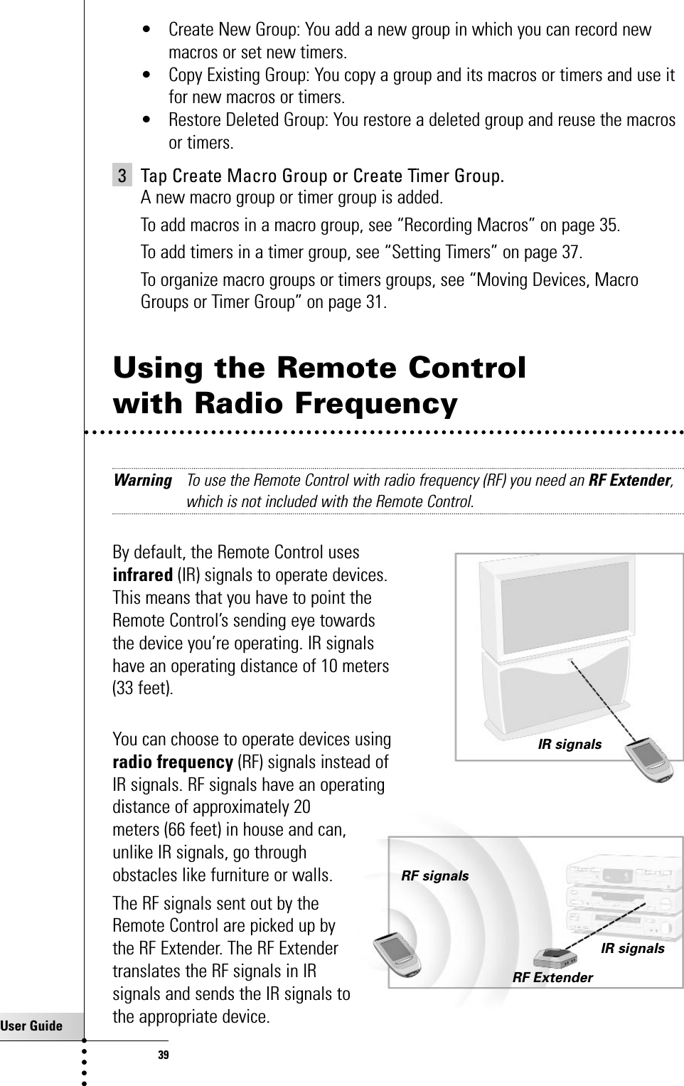 User Guide39Getting the Maximum out of it• Create New Group: You add a new group in which you can record newmacros or set new timers.• Copy Existing Group: You copy a group and its macros or timers and use itfor new macros or timers.• Restore Deleted Group: You restore a deleted group and reuse the macrosor timers.3 Tap Create Macro Group or Create Timer Group.A new macro group or timer group is added.To add macros in a macro group, see “Recording Macros” on page 35.To add timers in a timer group, see “Setting Timers” on page 37.To organize macro groups or timers groups, see “Moving Devices, MacroGroups or Timer Group” on page 31.Using the Remote Control with Radio FrequencyWarning To use the Remote Control with radio frequency (RF) you need an RF Extender,which is not included with the Remote Control.By default, the Remote Control uses infrared (IR) signals to operate devices. This means that you have to point the Remote Control’s sending eye towards the device you’re operating. IR signals have an operating distance of 10 meters (33 feet).You can choose to operate devices usingradio frequency (RF) signals instead of IR signals. RF signals have an operatingdistance of approximately 20meters (66 feet) in house and can,unlike IR signals, go throughobstacles like furniture or walls.The RF signals sent out by theRemote Control are picked up bythe RF Extender. The RF Extendertranslates the RF signals in IRsignals and sends the IR signals tothe appropriate device. IR signalsRF signalsIR signalsRF Extender