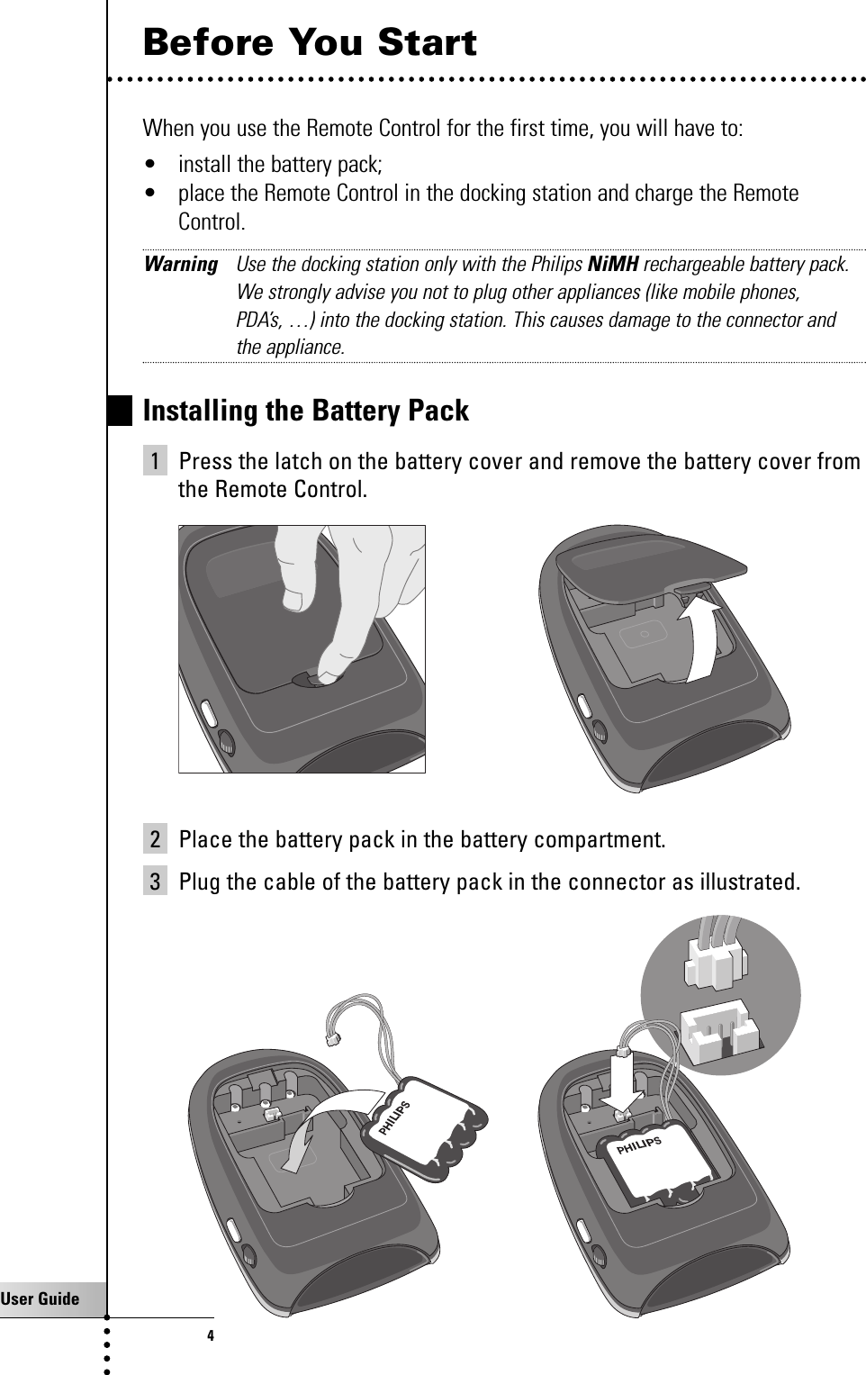 User Guide4Before You StartWhen you use the Remote Control for the first time, you will have to:• install the battery pack;• place the Remote Control in the docking station and charge the RemoteControl.Warning Use the docking station only with the Philips NiMH rechargeable battery pack.We strongly advise you not to plug other appliances (like mobile phones, PDA’s, …) into the docking station. This causes damage to the connector andthe appliance.Installing the Battery Pack1 Press the latch on the battery cover and remove the battery cover fromthe Remote Control.2 Place the battery pack in the battery compartment. 3 Plug the cable of the battery pack in the connector as illustrated.Taking a First Look