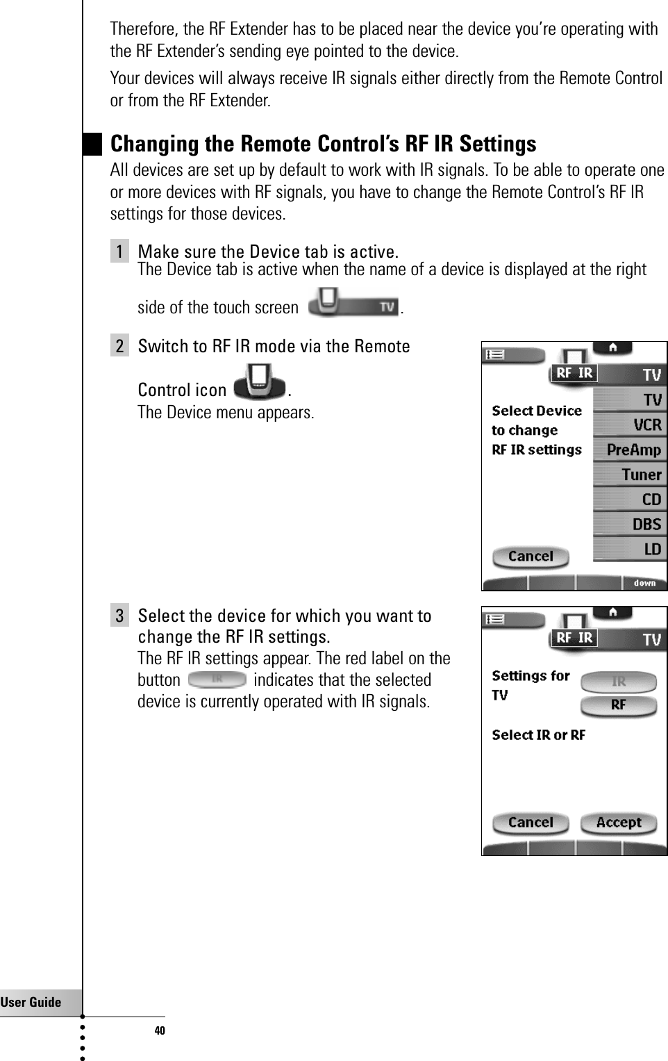 User Guide40Therefore, the RF Extender has to be placed near the device you’re operating withthe RF Extender’s sending eye pointed to the device. Your devices will always receive IR signals either directly from the Remote Controlor from the RF Extender.Changing the Remote Control’s RF IR SettingsAll devices are set up by default to work with IR signals. To be able to operate oneor more devices with RF signals, you have to change the Remote Control’s RF IRsettings for those devices.1 Make sure the Device tab is active.The Device tab is active when the name of a device is displayed at the rightside of the touch screen  .2 Switch to RF IR mode via the Remote Control icon  .The Device menu appears.3 Select the device for which you want to change the RF IR settings.The RF IR settings appear. The red label on the button  indicates that the selected device is currently operated with IR signals.Getting the Maximum out of it