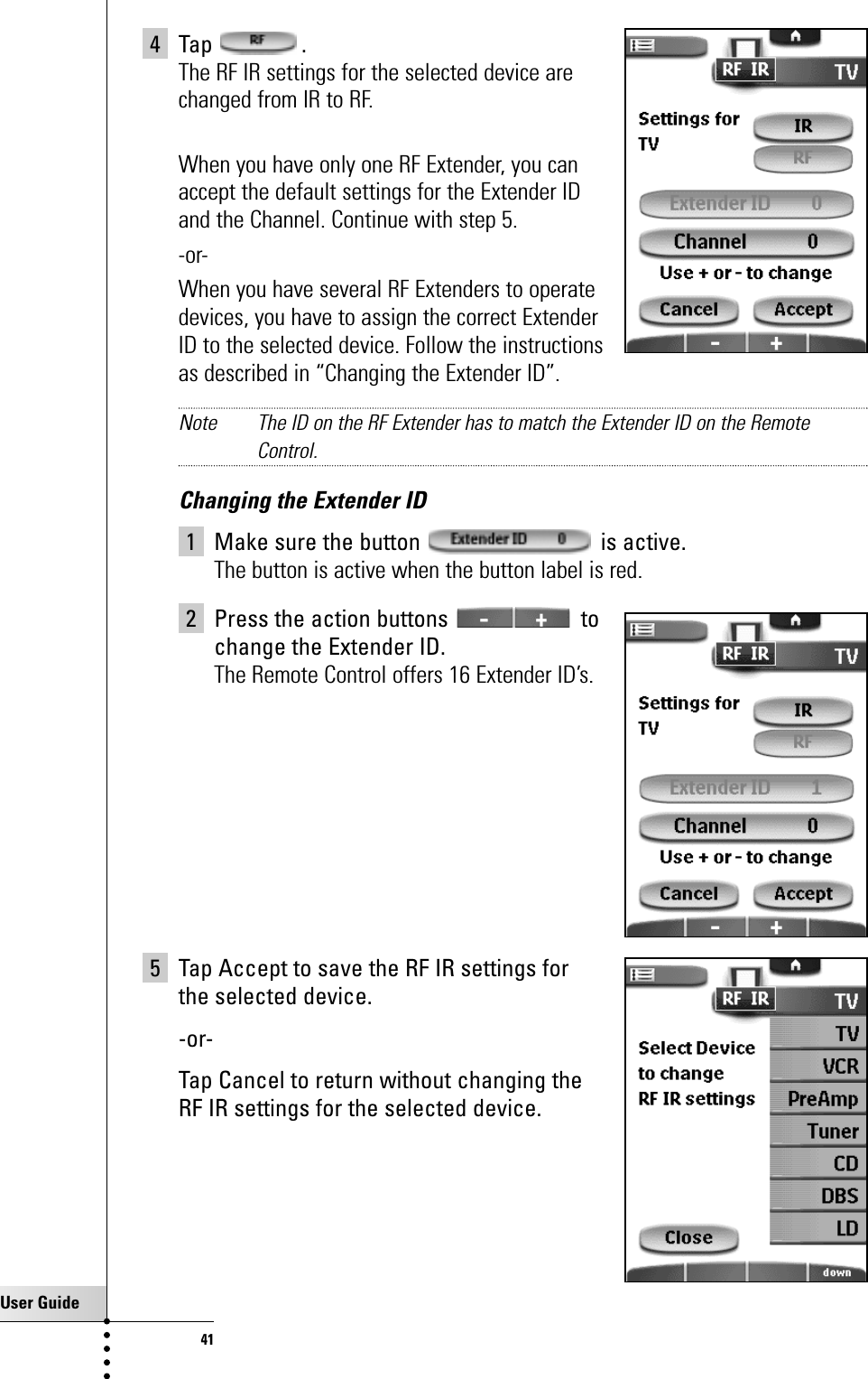 User Guide414 Tap .The RF IR settings for the selected device are changed from IR to RF.When you have only one RF Extender, you can accept the default settings for the Extender ID and the Channel. Continue with step 5.-or-When you have several RF Extenders to operate devices, you have to assign the correct Extender ID to the selected device. Follow the instructions as described in “Changing the Extender ID”.Note The ID on the RF Extender has to match the Extender ID on the RemoteControl.Changing the Extender ID1 Make sure the button is active.The button is active when the button label is red.2 Press the action buttons to change the Extender ID.The Remote Control offers 16 Extender ID’s.5 Tap Accept to save the RF IR settings for the selected device.-or-Tap Cancel to return without changing the RF IR settings for the selected device.Getting the Maximum out of it