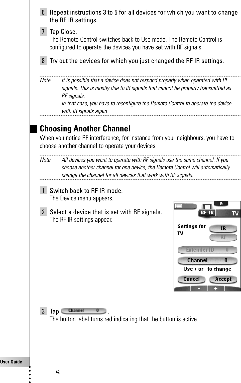 User Guide426 Repeat instructions 3 to 5 for all devices for which you want to changethe RF IR settings.7 Tap Close.The Remote Control switches back to Use mode. The Remote Control isconfigured to operate the devices you have set with RF signals.8 Try out the devices for which you just changed the RF IR settings.Note It is possible that a device does not respond properly when operated with RFsignals. This is mostly due to IR signals that cannot be properly transmitted as RF signals.In that case, you have to reconfigure the Remote Control to operate the devicewith IR signals again.Choosing Another ChannelWhen you notice RF interference, for instance from your neighbours, you have tochoose another channel to operate your devices.Note All devices you want to operate with RF signals use the same channel. If youchoose another channel for one device, the Remote Control will automaticallychange the channel for all devices that work with RF signals.1 Switch back to RF IR mode.The Device menu appears.2 Select a device that is set with RF signals.The RF IR settings appear.3 Tap .The button label turns red indicating that the button is active.Getting the Maximum out of it