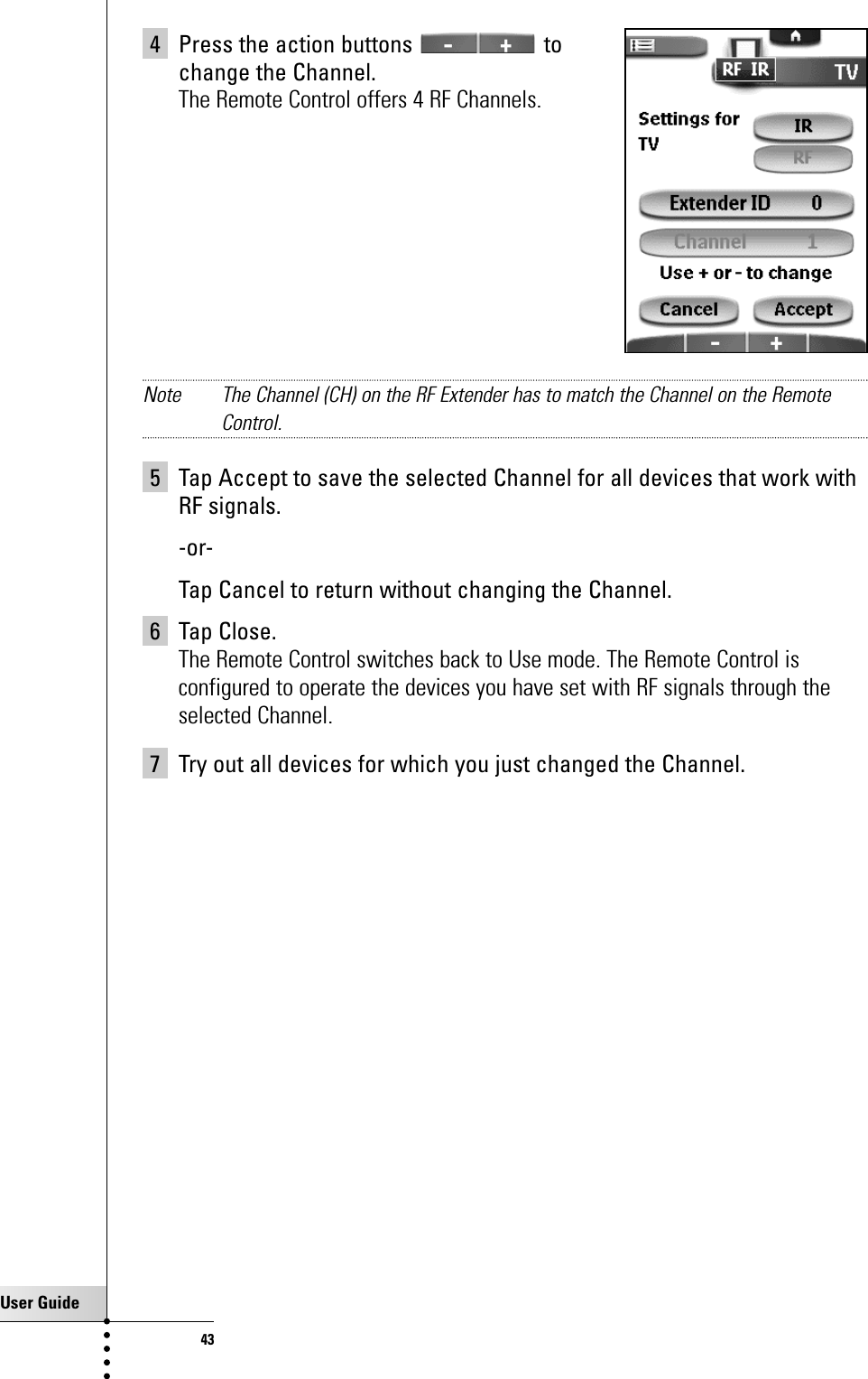 User Guide434 Press the action buttons  to change the Channel.The Remote Control offers 4 RF Channels.Note The Channel (CH) on the RF Extender has to match the Channel on the RemoteControl.5 Tap Accept to save the selected Channel for all devices that work withRF signals.-or-Tap Cancel to return without changing the Channel.6 Tap Close.The Remote Control switches back to Use mode. The Remote Control isconfigured to operate the devices you have set with RF signals through theselected Channel.7 Try out all devices for which you just changed the Channel.Getting the Maximum out of it