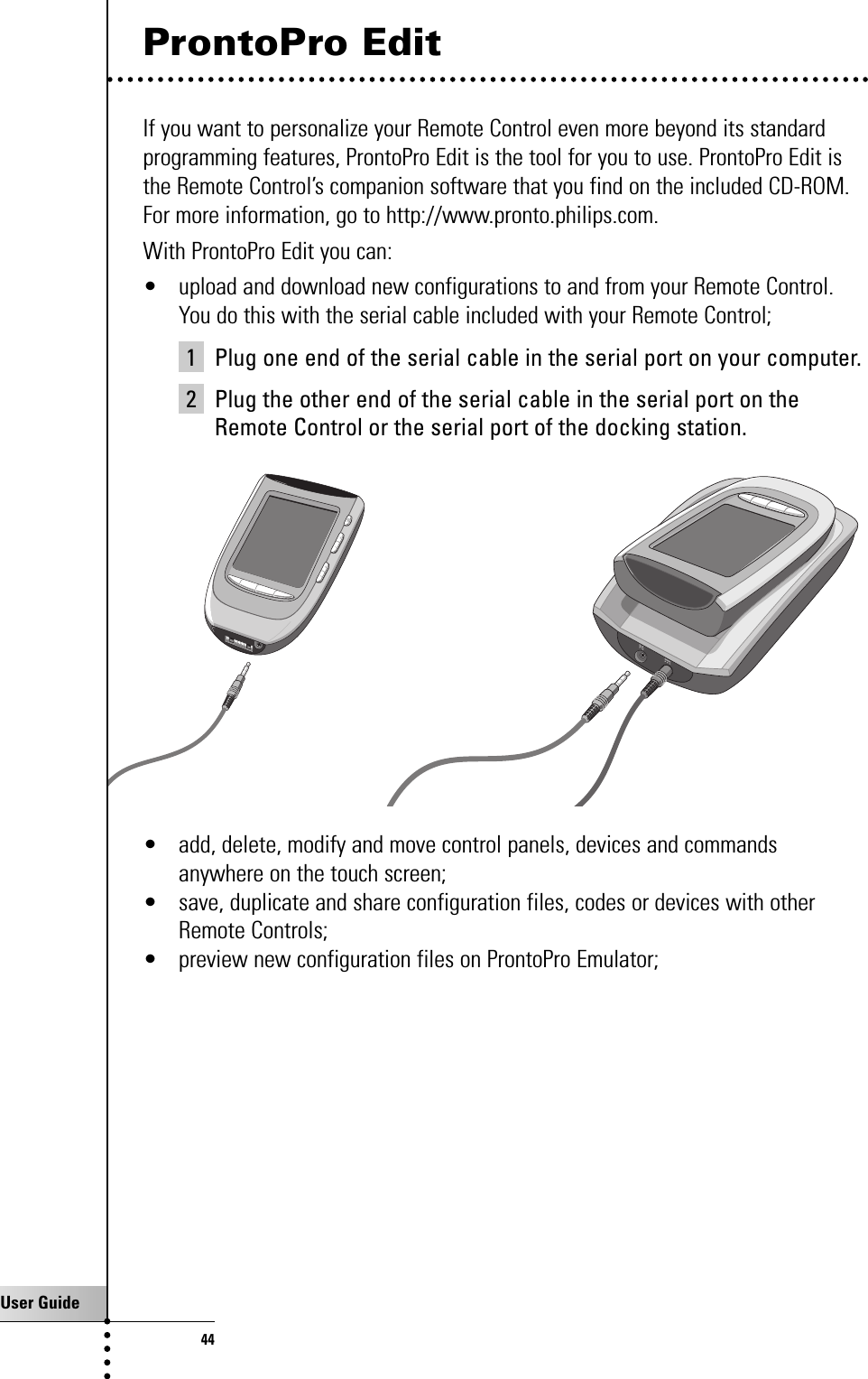 User Guide44ProntoPro EditIf you want to personalize your Remote Control even more beyond its standardprogramming features, ProntoPro Edit is the tool for you to use. ProntoPro Edit isthe Remote Control’s companion software that you find on the included CD-ROM.For more information, go to http://www.pronto.philips.com.With ProntoPro Edit you can: • upload and download new configurations to and from your Remote Control.You do this with the serial cable included with your Remote Control;1 Plug one end of the serial cable in the serial port on your computer.2 Plug the other end of the serial cable in the serial port on theRemote Control or the serial port of the docking station.• add, delete, modify and move control panels, devices and commandsanywhere on the touch screen;• save, duplicate and share configuration files, codes or devices with otherRemote Controls;• preview new configuration files on ProntoPro Emulator;Getting the Maximum out of it