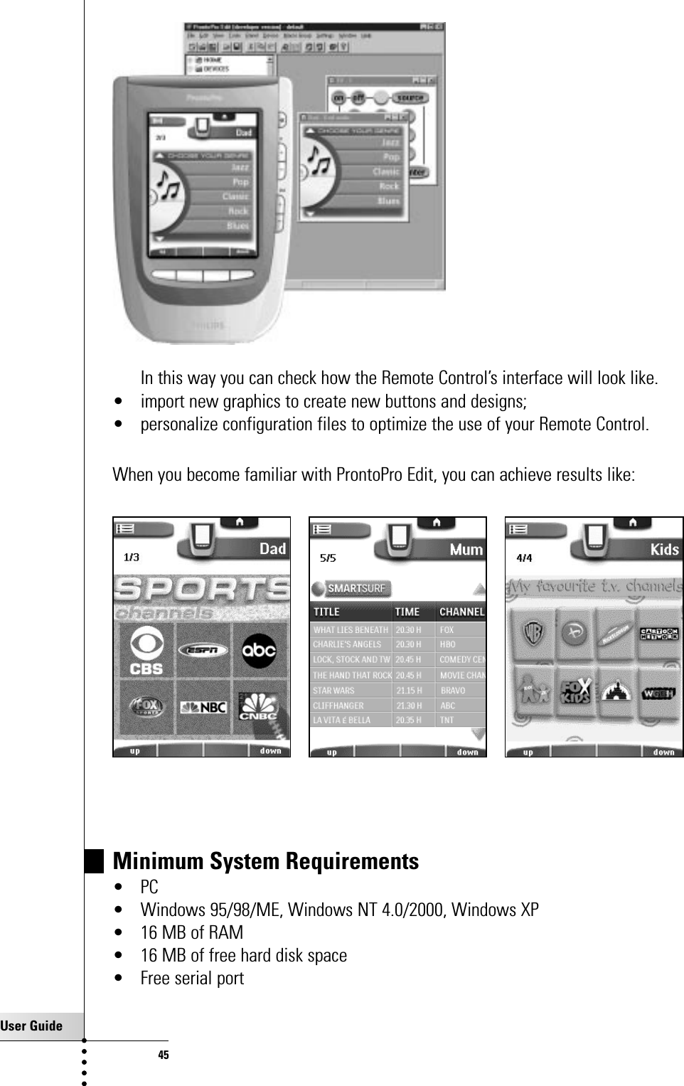 User Guide45In this way you can check how the Remote Control’s interface will look like.• import new graphics to create new buttons and designs;• personalize configuration files to optimize the use of your Remote Control.When you become familiar with ProntoPro Edit, you can achieve results like:Getting the Maximum out of itMinimum System Requirements•PC• Windows 95/98/ME, Windows NT 4.0/2000, Windows XP• 16 MB of RAM• 16 MB of free hard disk space• Free serial port