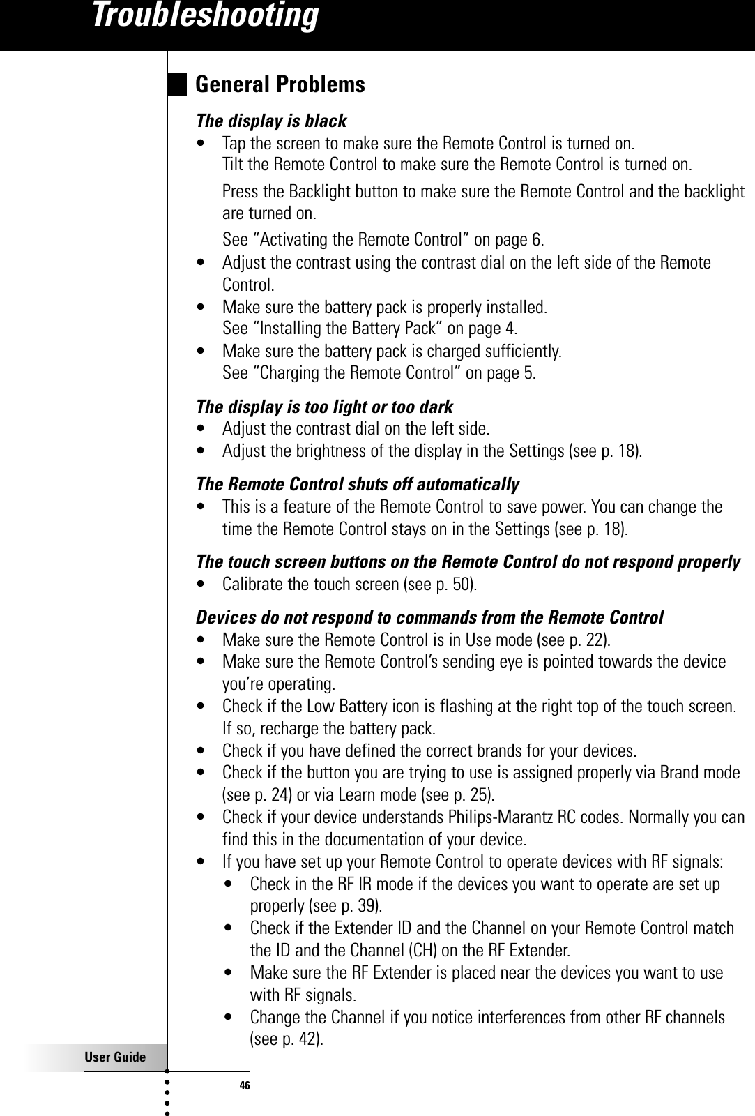 User Guide46General ProblemsThe display is black• Tap the screen to make sure the Remote Control is turned on.Tilt the Remote Control to make sure the Remote Control is turned on.Press the Backlight button to make sure the Remote Control and the backlightare turned on.See “Activating the Remote Control” on page 6.• Adjust the contrast using the contrast dial on the left side of the RemoteControl.• Make sure the battery pack is properly installed.See “Installing the Battery Pack” on page 4.• Make sure the battery pack is charged sufficiently.See “Charging the Remote Control” on page 5.The display is too light or too dark• Adjust the contrast dial on the left side.• Adjust the brightness of the display in the Settings (see p. 18).The Remote Control shuts off automatically• This is a feature of the Remote Control to save power. You can change thetime the Remote Control stays on in the Settings (see p. 18).The touch screen buttons on the Remote Control do not respond properly• Calibrate the touch screen (see p. 50).Devices do not respond to commands from the Remote Control• Make sure the Remote Control is in Use mode (see p. 22).• Make sure the Remote Control’s sending eye is pointed towards the deviceyou’re operating.• Check if the Low Battery icon is flashing at the right top of the touch screen. If so, recharge the battery pack.• Check if you have defined the correct brands for your devices.• Check if the button you are trying to use is assigned properly via Brand mode(see p. 24) or via Learn mode (see p. 25).• Check if your device understands Philips-Marantz RC codes. Normally you canfind this in the documentation of your device.• If you have set up your Remote Control to operate devices with RF signals:• Check in the RF IR mode if the devices you want to operate are set upproperly (see p. 39).• Check if the Extender ID and the Channel on your Remote Control matchthe ID and the Channel (CH) on the RF Extender.• Make sure the RF Extender is placed near the devices you want to usewith RF signals.• Change the Channel if you notice interferences from other RF channels(see p. 42).Troubleshooting