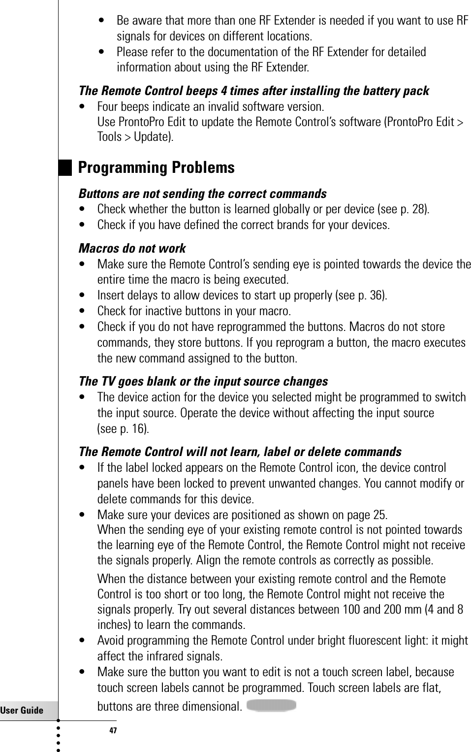 User Guide47Troubleshooting• Be aware that more than one RF Extender is needed if you want to use RFsignals for devices on different locations.• Please refer to the documentation of the RF Extender for detailedinformation about using the RF Extender.The Remote Control beeps 4 times after installing the battery pack • Four beeps indicate an invalid software version.Use ProntoPro Edit to update the Remote Control’s software (ProntoPro Edit &gt;Tools &gt; Update). Programming ProblemsButtons are not sending the correct commands• Check whether the button is learned globally or per device (see p. 28).• Check if you have defined the correct brands for your devices.Macros do not work• Make sure the Remote Control’s sending eye is pointed towards the device theentire time the macro is being executed.• Insert delays to allow devices to start up properly (see p. 36).• Check for inactive buttons in your macro.• Check if you do not have reprogrammed the buttons. Macros do not storecommands, they store buttons. If you reprogram a button, the macro executesthe new command assigned to the button.The TV goes blank or the input source changes• The device action for the device you selected might be programmed to switchthe input source. Operate the device without affecting the input source (see p. 16).The Remote Control will not learn, label or delete commands• If the label locked appears on the Remote Control icon, the device controlpanels have been locked to prevent unwanted changes. You cannot modify ordelete commands for this device.• Make sure your devices are positioned as shown on page 25. When the sending eye of your existing remote control is not pointed towardsthe learning eye of the Remote Control, the Remote Control might not receivethe signals properly. Align the remote controls as correctly as possible.When the distance between your existing remote control and the RemoteControl is too short or too long, the Remote Control might not receive thesignals properly. Try out several distances between 100 and 200 mm (4 and 8inches) to learn the commands.• Avoid programming the Remote Control under bright fluorescent light: it mightaffect the infrared signals.• Make sure the button you want to edit is not a touch screen label, becausetouch screen labels cannot be programmed. Touch screen labels are flat,buttons are three dimensional. 