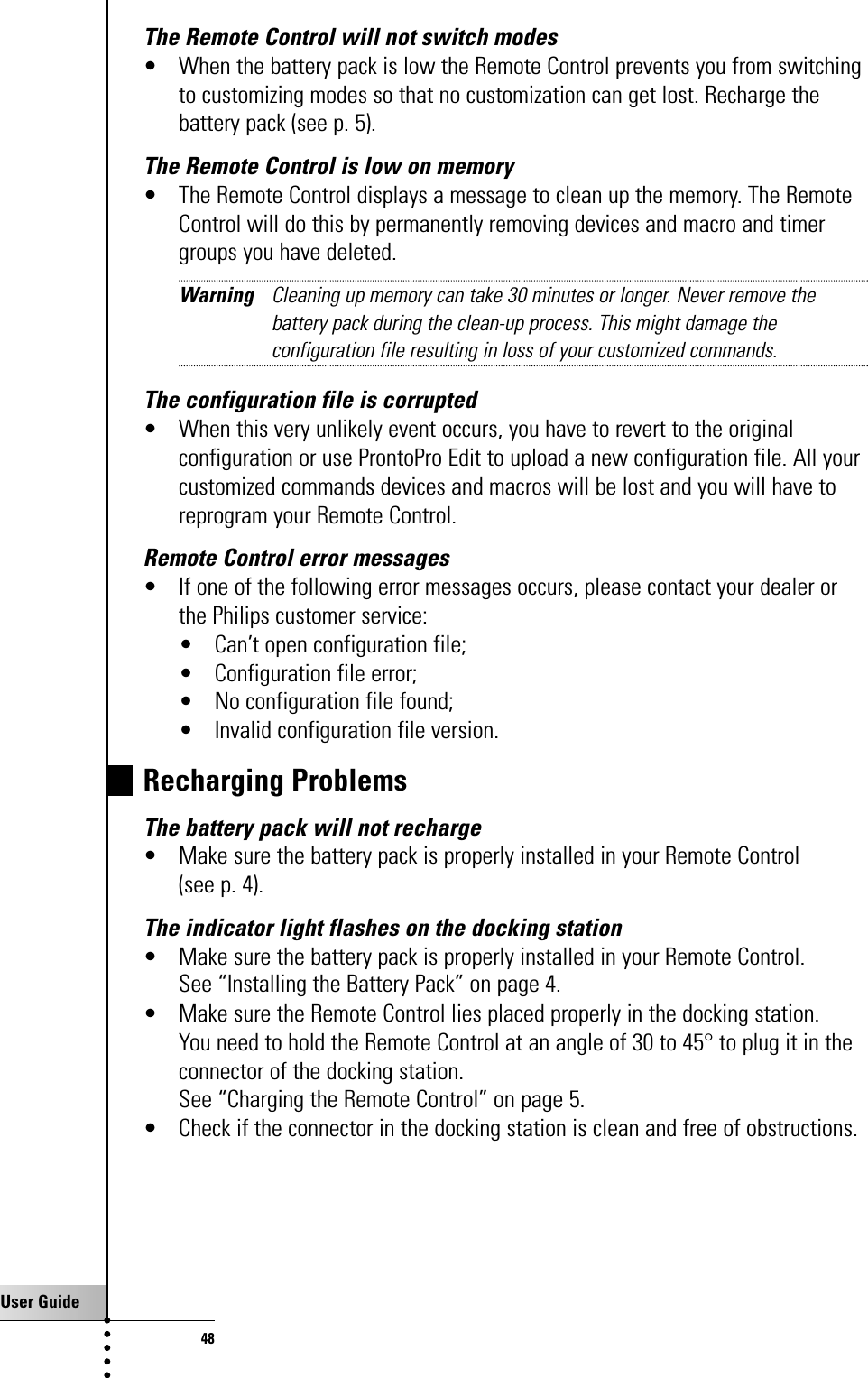User Guide48The Remote Control will not switch modes• When the battery pack is low the Remote Control prevents you from switchingto customizing modes so that no customization can get lost. Recharge thebattery pack (see p. 5).The Remote Control is low on memory• The Remote Control displays a message to clean up the memory. The RemoteControl will do this by permanently removing devices and macro and timergroups you have deleted.Warning Cleaning up memory can take 30 minutes or longer. Never remove thebattery pack during the clean-up process. This might damage theconfiguration file resulting in loss of your customized commands.The configuration file is corrupted• When this very unlikely event occurs, you have to revert to the originalconfiguration or use ProntoPro Edit to upload a new configuration file. All yourcustomized commands devices and macros will be lost and you will have toreprogram your Remote Control.Remote Control error messages• If one of the following error messages occurs, please contact your dealer orthe Philips customer service:• Can’t open configuration file;• Configuration file error;• No configuration file found;• Invalid configuration file version.Recharging ProblemsThe battery pack will not recharge• Make sure the battery pack is properly installed in your Remote Control (see p. 4).The indicator light flashes on the docking station• Make sure the battery pack is properly installed in your Remote Control. See “Installing the Battery Pack” on page 4.• Make sure the Remote Control lies placed properly in the docking station. You need to hold the Remote Control at an angle of 30 to 45° to plug it in theconnector of the docking station.See “Charging the Remote Control” on page 5.• Check if the connector in the docking station is clean and free of obstructions.Troubleshooting