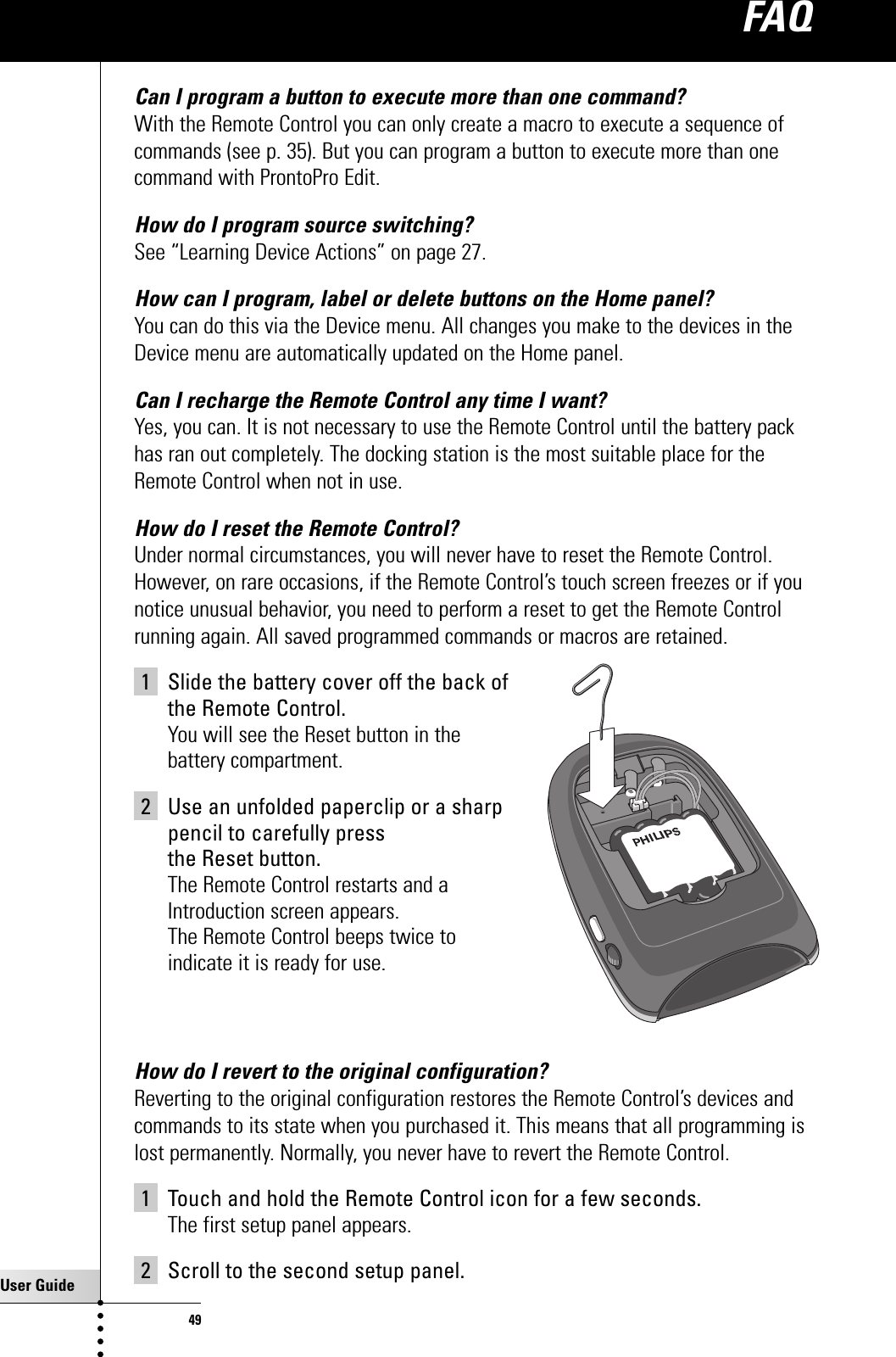 User Guide49Can I program a button to execute more than one command?With the Remote Control you can only create a macro to execute a sequence ofcommands (see p. 35). But you can program a button to execute more than onecommand with ProntoPro Edit.How do I program source switching?See “Learning Device Actions” on page 27.How can I program, label or delete buttons on the Home panel?You can do this via the Device menu. All changes you make to the devices in theDevice menu are automatically updated on the Home panel.Can I recharge the Remote Control any time I want?Yes, you can. It is not necessary to use the Remote Control until the battery packhas ran out completely. The docking station is the most suitable place for theRemote Control when not in use.How do I reset the Remote Control?Under normal circumstances, you will never have to reset the Remote Control.However, on rare occasions, if the Remote Control’s touch screen freezes or if younotice unusual behavior, you need to perform a reset to get the Remote Controlrunning again. All saved programmed commands or macros are retained.1 Slide the battery cover off the back of the Remote Control.You will see the Reset button in the battery compartment.2 Use an unfolded paperclip or a sharp pencil to carefully press the Reset button.The Remote Control restarts and a Introduction screen appears. The Remote Control beeps twice to indicate it is ready for use.How do I revert to the original configuration?Reverting to the original configuration restores the Remote Control’s devices andcommands to its state when you purchased it. This means that all programming islost permanently. Normally, you never have to revert the Remote Control. 1 Touch and hold the Remote Control icon for a few seconds.The first setup panel appears.2 Scroll to the second setup panel.FAQ