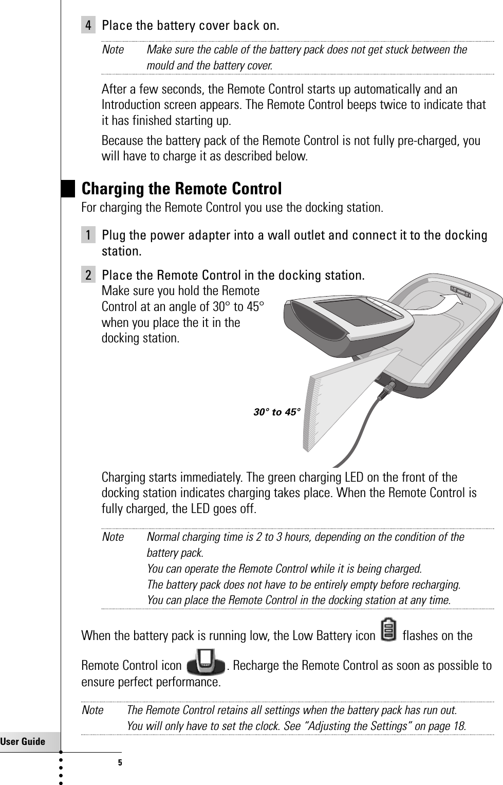 User Guide54 Place the battery cover back on.Note Make sure the cable of the battery pack does not get stuck between themould and the battery cover.After a few seconds, the Remote Control starts up automatically and anIntroduction screen appears. The Remote Control beeps twice to indicate thatit has finished starting up.  Because the battery pack of the Remote Control is not fully pre-charged, youwill have to charge it as described below.Charging the Remote Control For charging the Remote Control you use the docking station.1 Plug the power adapter into a wall outlet and connect it to the dockingstation.2 Place the Remote Control in the docking station. Make sure you hold the Remote Control at an angle of 30° to 45°when you place the it in the docking station.Charging starts immediately. The green charging LED on the front of thedocking station indicates charging takes place. When the Remote Control isfully charged, the LED goes off.Note Normal charging time is 2 to 3 hours, depending on the condition of thebattery pack. You can operate the Remote Control while it is being charged.The battery pack does not have to be entirely empty before recharging. You can place the Remote Control in the docking station at any time. When the battery pack is running low, the Low Battery icon  flashes on theRemote Control icon  . Recharge the Remote Control as soon as possible toensure perfect performance.Note The Remote Control retains all settings when the battery pack has run out. You will only have to set the clock. See “Adjusting the Settings” on page 18.Taking a First Look30° to 45°
