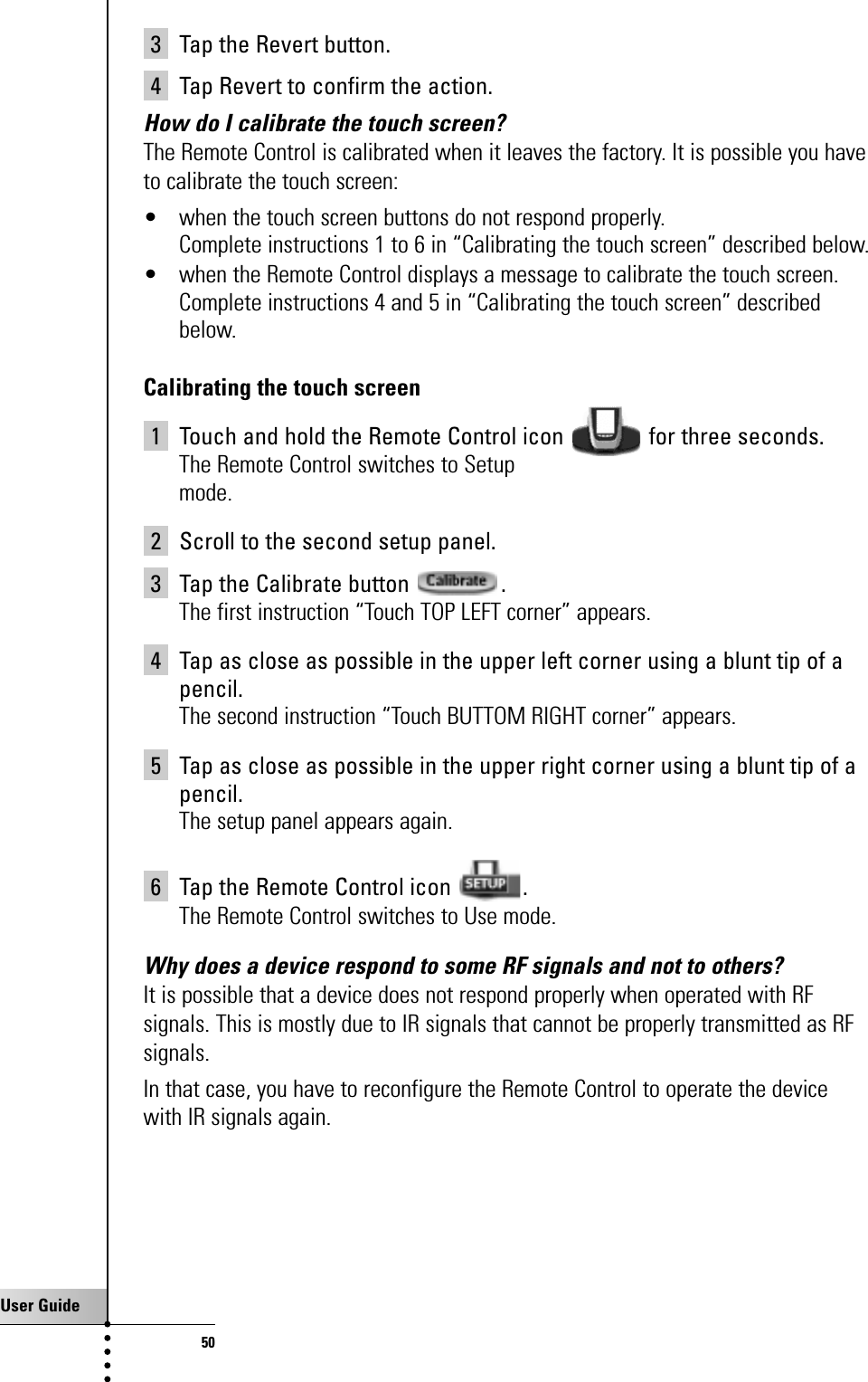 User Guide503 Tap the Revert button.4 Tap Revert to confirm the action.How do I calibrate the touch screen?The Remote Control is calibrated when it leaves the factory. It is possible you haveto calibrate the touch screen:• when the touch screen buttons do not respond properly.Complete instructions 1 to 6 in “Calibrating the touch screen” described below.• when the Remote Control displays a message to calibrate the touch screen. Complete instructions 4 and 5 in “Calibrating the touch screen” describedbelow.Calibrating the touch screen1 Touch and hold the Remote Control icon  for three seconds.The Remote Control switches to Setupmode.2 Scroll to the second setup panel.3 Tap the Calibrate button  .The first instruction “Touch TOP LEFT corner” appears.4 Tap as close as possible in the upper left corner using a blunt tip of apencil.The second instruction “Touch BUTTOM RIGHT corner” appears.5 Tap as close as possible in the upper right corner using a blunt tip of apencil.The setup panel appears again.6 Tap the Remote Control icon  .The Remote Control switches to Use mode.Why does a device respond to some RF signals and not to others?It is possible that a device does not respond properly when operated with RFsignals. This is mostly due to IR signals that cannot be properly transmitted as RFsignals.In that case, you have to reconfigure the Remote Control to operate the devicewith IR signals again.FAQ