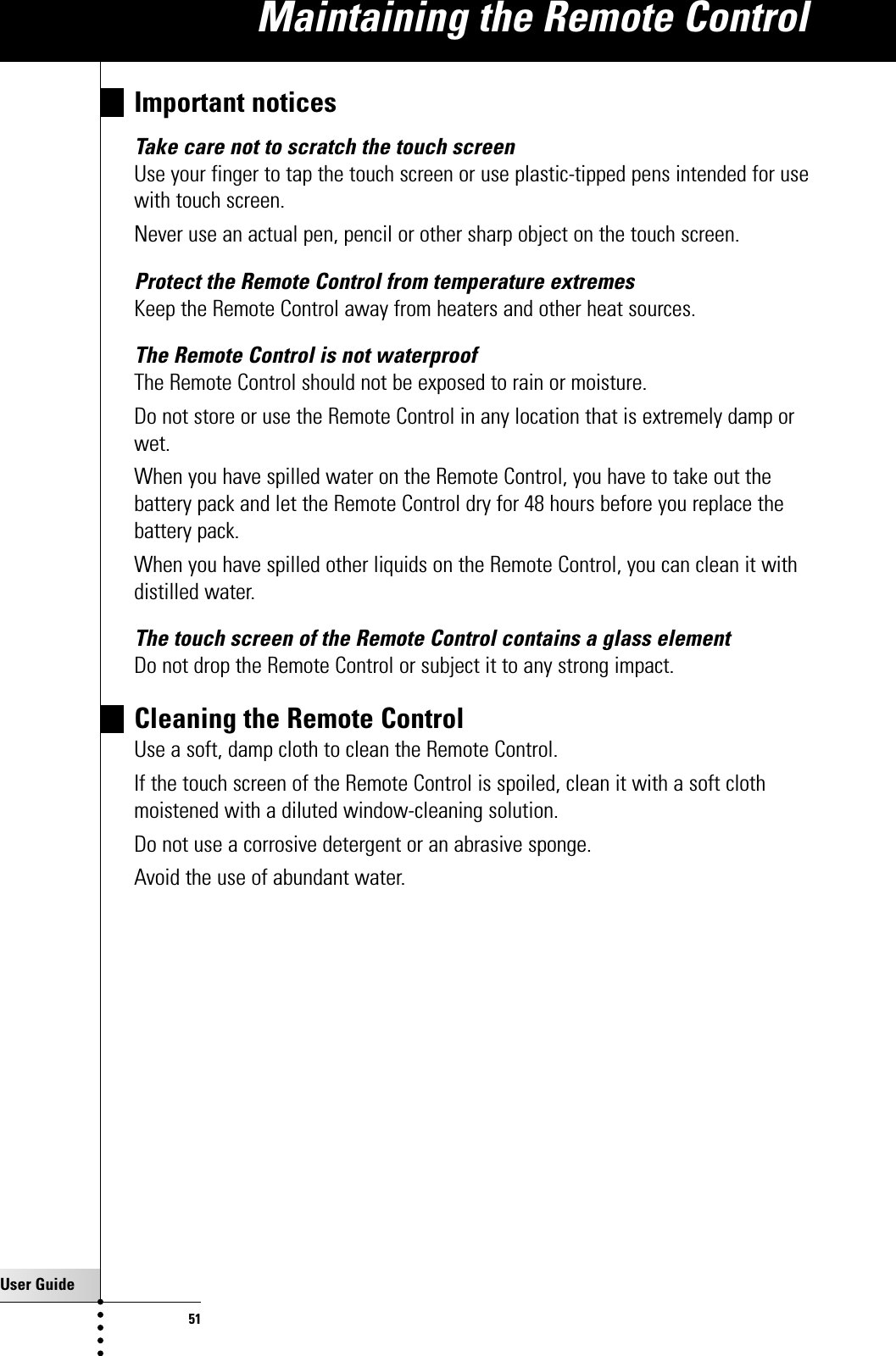 User Guide51Important noticesTake care not to scratch the touch screenUse your finger to tap the touch screen or use plastic-tipped pens intended for usewith touch screen.Never use an actual pen, pencil or other sharp object on the touch screen.Protect the Remote Control from temperature extremesKeep the Remote Control away from heaters and other heat sources.The Remote Control is not waterproofThe Remote Control should not be exposed to rain or moisture.Do not store or use the Remote Control in any location that is extremely damp orwet.When you have spilled water on the Remote Control, you have to take out thebattery pack and let the Remote Control dry for 48 hours before you replace thebattery pack.When you have spilled other liquids on the Remote Control, you can clean it withdistilled water.The touch screen of the Remote Control contains a glass elementDo not drop the Remote Control or subject it to any strong impact.Cleaning the Remote ControlUse a soft, damp cloth to clean the Remote Control.If the touch screen of the Remote Control is spoiled, clean it with a soft clothmoistened with a diluted window-cleaning solution.Do not use a corrosive detergent or an abrasive sponge.Avoid the use of abundant water.Maintaining the Remote Control