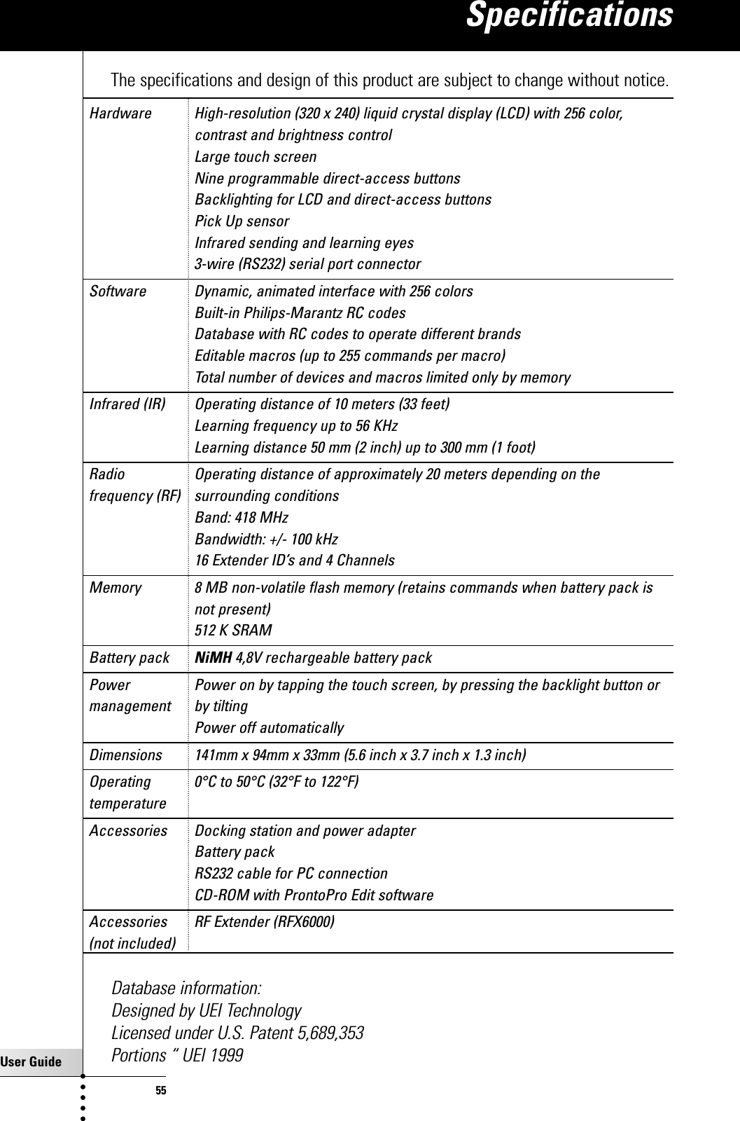 User Guide55The specifications and design of this product are subject to change without notice.Hardware High-resolution (320 x 240) liquid crystal display (LCD) with 256 color, contrast and brightness controlLarge touch screenNine programmable direct-access buttonsBacklighting for LCD and direct-access buttonsPick Up sensorInfrared sending and learning eyes3-wire (RS232) serial port connectorSoftware Dynamic, animated interface with 256 colors Built-in Philips-Marantz RC codesDatabase with RC codes to operate different brandsEditable macros (up to 255 commands per macro)Total number of devices and macros limited only by memoryInfrared (IR) Operating distance of 10 meters (33 feet)Learning frequency up to 56 KHzLearning distance 50 mm (2 inch) up to 300 mm (1 foot)Radio  Operating distance of approximately 20 meters depending on thefrequency (RF) surrounding conditionsBand: 418 MHzBandwidth: +/- 100 kHz16 Extender ID’s and 4 ChannelsMemory 8 MB non-volatile flash memory (retains commands when battery pack isnot present)512 K SRAMBattery pack NiMH 4,8V rechargeable battery packPower  Power on by tapping the touch screen, by pressing the backlight button or management by tiltingPower off automaticallyDimensions 141mm x 94mm x 33mm (5.6 inch x 3.7 inch x 1.3 inch) Operating  0°C to 50°C (32°F to 122°F)temperatureAccessories Docking station and power adapterBattery packRS232 cable for PC connectionCD-ROM with ProntoPro Edit softwareAccessories RF Extender (RFX6000)(not included)Database information:Designed by UEI TechnologyLicensed under U.S. Patent 5,689,353Portions “ UEI 1999Specifications