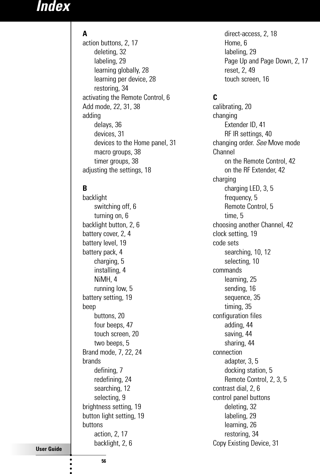 User Guide56Aaction buttons, 2, 17deleting, 32labeling, 29learning globally, 28learning per device, 28restoring, 34activating the Remote Control, 6Add mode, 22, 31, 38addingdelays, 36devices, 31devices to the Home panel, 31macro groups, 38timer groups, 38adjusting the settings, 18Bbacklightswitching off, 6turning on, 6backlight button, 2, 6battery cover, 2, 4battery level, 19battery pack, 4charging, 5installing, 4NiMH, 4running low, 5battery setting, 19beepbuttons, 20four beeps, 47touch screen, 20two beeps, 5Brand mode, 7, 22, 24brandsdefining, 7redefining, 24searching, 12selecting, 9brightness setting, 19button light setting, 19buttonsaction, 2, 17backlight, 2, 6direct-access, 2, 18Home, 6labeling, 29Page Up and Page Down, 2, 17reset, 2, 49touch screen, 16Ccalibrating, 20changingExtender ID, 41RF IR settings, 40changing order. SeeMove modeChannelon the Remote Control, 42on the RF Extender, 42chargingcharging LED, 3, 5frequency, 5Remote Control, 5time, 5choosing another Channel, 42clock setting, 19code setssearching, 10, 12selecting, 10commandslearning, 25sending, 16sequence, 35timing, 35configuration filesadding, 44saving, 44sharing, 44connectionadapter, 3, 5docking station, 5Remote Control, 2, 3, 5contrast dial, 2, 6control panel buttonsdeleting, 32labeling, 29learning, 26restoring, 34Copy Existing Device, 31Index