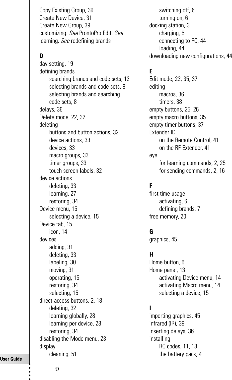 User Guide57Copy Existing Group, 39Create New Device, 31Create New Group, 39customizing. SeeProntoPro Edit. Seelearning. Seeredefining brandsDday setting, 19defining brandssearching brands and code sets, 12selecting brands and code sets, 8selecting brands and searchingcode sets, 8delays, 36Delete mode, 22, 32deletingbuttons and button actions, 32device actions, 33devices, 33macro groups, 33timer groups, 33touch screen labels, 32device actionsdeleting, 33learning, 27restoring, 34Device menu, 15selecting a device, 15Device tab, 15icon, 14devicesadding, 31deleting, 33labeling, 30moving, 31operating, 15restoring, 34selecting, 15direct-access buttons, 2, 18deleting, 32learning globally, 28learning per device, 28restoring, 34disabling the Mode menu, 23displaycleaning, 51switching off, 6turning on, 6docking station, 3charging, 5connecting to PC, 44loading, 44downloading new configurations, 44EEdit mode, 22, 35, 37editingmacros, 36timers, 38empty buttons, 25, 26empty macro buttons, 35empty timer buttons, 37Extender IDon the Remote Control, 41on the RF Extender, 41eyefor learning commands, 2, 25for sending commands, 2, 16Ffirst time usageactivating, 6defining brands, 7free memory, 20Ggraphics, 45HHome button, 6Home panel, 13activating Device menu, 14activating Macro menu, 14selecting a device, 15Iimporting graphics, 45infrared (IR), 39inserting delays, 36installingRC codes, 11, 13the battery pack, 4Index