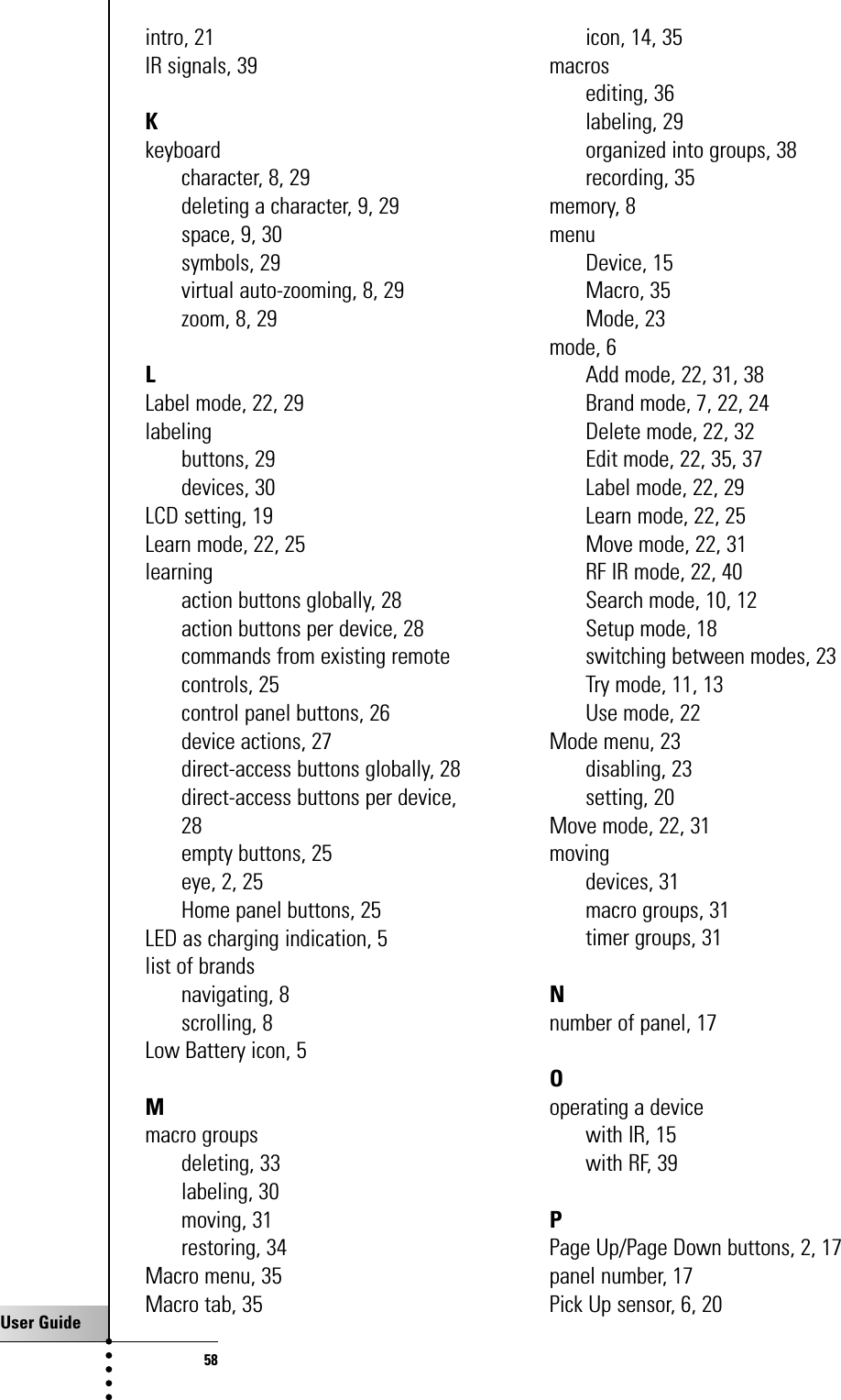 User Guide58intro, 21IR signals, 39Kkeyboardcharacter, 8, 29deleting a character, 9, 29space, 9, 30symbols, 29virtual auto-zooming, 8, 29zoom, 8, 29LLabel mode, 22, 29labelingbuttons, 29devices, 30LCD setting, 19Learn mode, 22, 25learningaction buttons globally, 28action buttons per device, 28commands from existing remotecontrols, 25control panel buttons, 26device actions, 27direct-access buttons globally, 28direct-access buttons per device,28empty buttons, 25eye, 2, 25Home panel buttons, 25LED as charging indication, 5list of brandsnavigating, 8scrolling, 8Low Battery icon, 5Mmacro groupsdeleting, 33labeling, 30moving, 31restoring, 34Macro menu, 35Macro tab, 35icon, 14, 35macrosediting, 36labeling, 29organized into groups, 38recording, 35memory, 8menuDevice, 15Macro, 35Mode, 23mode, 6Add mode, 22, 31, 38Brand mode, 7, 22, 24Delete mode, 22, 32Edit mode, 22, 35, 37Label mode, 22, 29Learn mode, 22, 25Move mode, 22, 31RF IR mode, 22, 40Search mode, 10, 12Setup mode, 18switching between modes, 23Try mode, 11, 13Use mode, 22Mode menu, 23disabling, 23setting, 20Move mode, 22, 31movingdevices, 31macro groups, 31timer groups, 31Nnumber of panel, 17Ooperating a devicewith IR, 15with RF, 39PPage Up/Page Down buttons, 2, 17panel number, 17Pick Up sensor, 6, 20Index