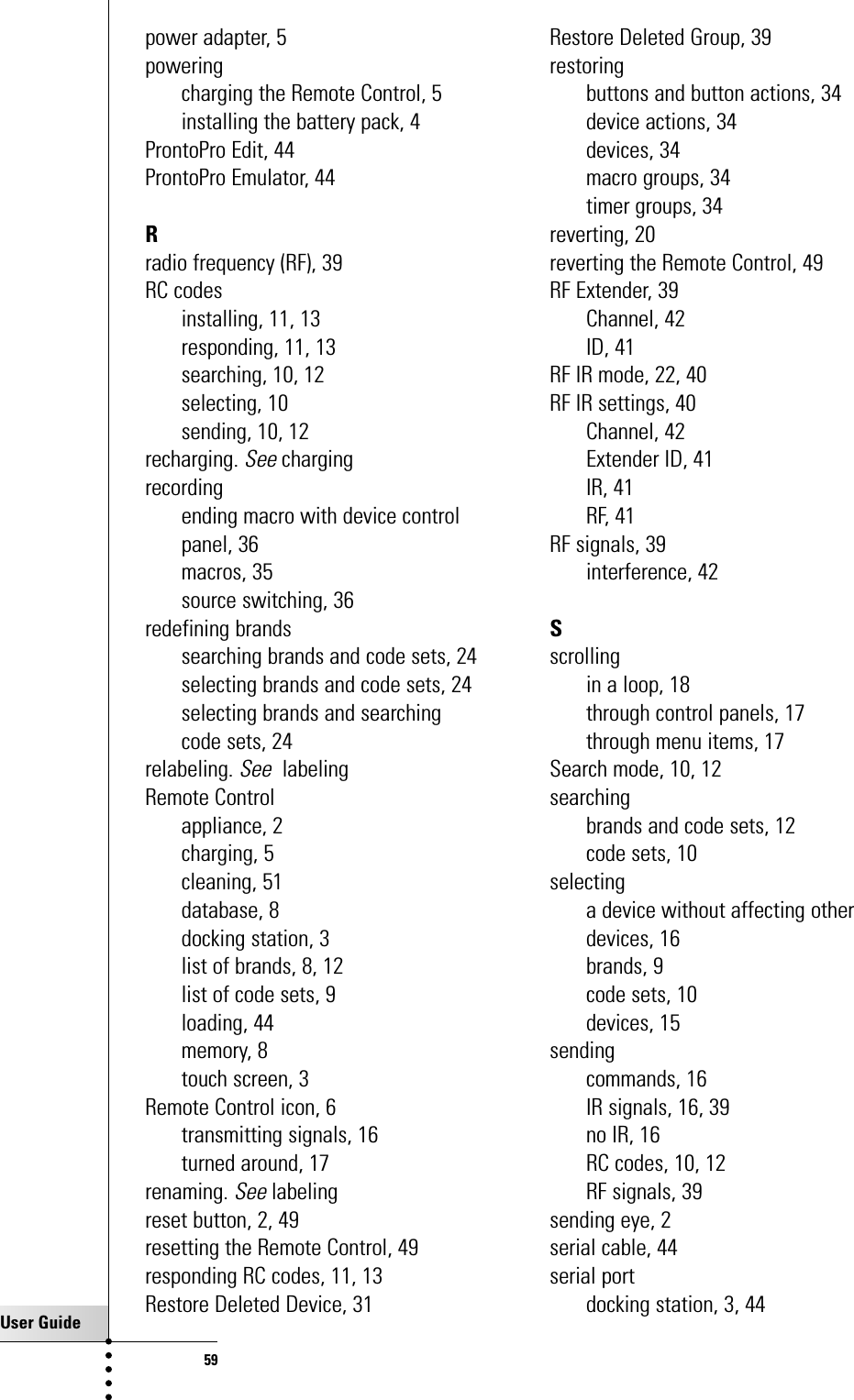 User Guide59power adapter, 5poweringcharging the Remote Control, 5installing the battery pack, 4ProntoPro Edit, 44ProntoPro Emulator, 44Rradio frequency (RF), 39RC codesinstalling, 11, 13responding, 11, 13searching, 10, 12selecting, 10sending, 10, 12recharging. Seechargingrecordingending macro with device controlpanel, 36macros, 35source switching, 36redefining brandssearching brands and code sets, 24selecting brands and code sets, 24selecting brands and searchingcode sets, 24relabeling. SeelabelingRemote Controlappliance, 2charging, 5cleaning, 51database, 8docking station, 3list of brands, 8, 12list of code sets, 9loading, 44memory, 8touch screen, 3Remote Control icon, 6transmitting signals, 16turned around, 17renaming. Seelabelingreset button, 2, 49resetting the Remote Control, 49responding RC codes, 11, 13Restore Deleted Device, 31Restore Deleted Group, 39restoringbuttons and button actions, 34device actions, 34devices, 34macro groups, 34timer groups, 34reverting, 20reverting the Remote Control, 49RF Extender, 39Channel, 42ID, 41RF IR mode, 22, 40RF IR settings, 40Channel, 42Extender ID, 41IR, 41RF, 41RF signals, 39interference, 42Sscrollingin a loop, 18through control panels, 17through menu items, 17Search mode, 10, 12searchingbrands and code sets, 12code sets, 10selectinga device without affecting otherdevices, 16brands, 9code sets, 10devices, 15sendingcommands, 16IR signals, 16, 39no IR, 16RC codes, 10, 12RF signals, 39sending eye, 2serial cable, 44serial portdocking station, 3, 44Index
