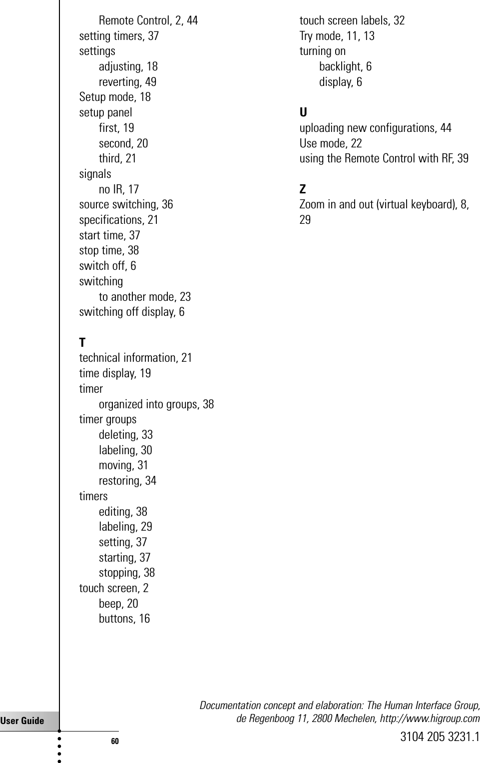 User Guide60Remote Control, 2, 44setting timers, 37settingsadjusting, 18reverting, 49Setup mode, 18setup panelfirst, 19second, 20third, 21signalsno IR, 17source switching, 36specifications, 21start time, 37stop time, 38switch off, 6switchingto another mode, 23switching off display, 6Ttechnical information, 21time display, 19timerorganized into groups, 38timer groupsdeleting, 33labeling, 30moving, 31restoring, 34timersediting, 38labeling, 29setting, 37starting, 37stopping, 38touch screen, 2beep, 20buttons, 16touch screen labels, 32Try mode, 11, 13turning onbacklight, 6display, 6Uuploading new configurations, 44Use mode, 22using the Remote Control with RF, 39ZZoom in and out (virtual keyboard), 8,29Documentation concept and elaboration: The Human Interface Group, de Regenboog 11, 2800 Mechelen, http://www.higroup.com3104 205 3231.1Index