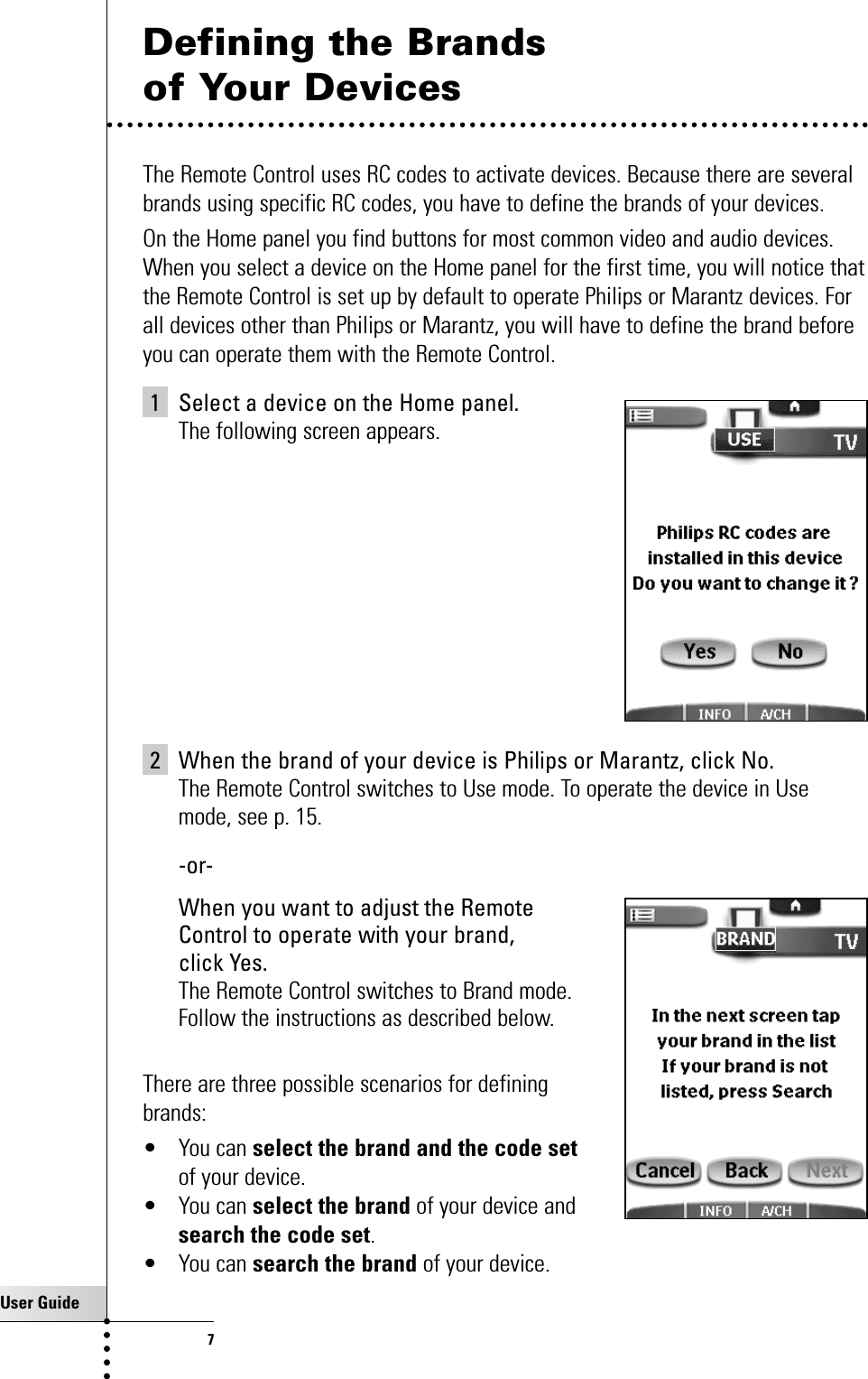 User Guide7Defining the Brands of Your Devices The Remote Control uses RC codes to activate devices. Because there are severalbrands using specific RC codes, you have to define the brands of your devices.On the Home panel you find buttons for most common video and audio devices.When you select a device on the Home panel for the first time, you will notice thatthe Remote Control is set up by default to operate Philips or Marantz devices. Forall devices other than Philips or Marantz, you will have to define the brand beforeyou can operate them with the Remote Control.1 Select a device on the Home panel.The following screen appears.2 When the brand of your device is Philips or Marantz, click No.The Remote Control switches to Use mode. To operate the device in Usemode, see p. 15.-or- When you want to adjust the Remote Control to operate with your brand, click Yes.The Remote Control switches to Brand mode. Follow the instructions as described below.There are three possible scenarios for defining brands:• You can select the brand and the code setof your device.• You can select the brand of your device and search the code set.• You can search the brand of your device.Getting Started